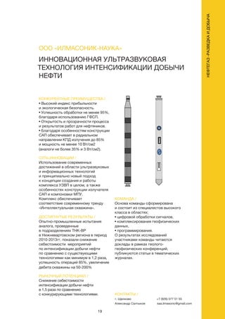 19
ИННОВАЦИОННАЯ УЛЬТРАЗВУКОВАЯ
ТЕХНОЛОГИЯ ИНТЕНСИФИКАЦИИ ДОБЫЧИ
НЕФТИ
КОНКУРЕНТНЫЕ ПРЕИМУЩЕСТВА /
• Высокий индекс прибыльности
и экологическая безопасность.
• Успешность обработки не менее 95%,
благодаря использованию ГФСП.
• Открытость и прозрачности процесса
и результатов работ для нефтяников.
• Благодаря особенностям конструкции
САП обеспечивает в радиальном
направлении КПД излучения до 85%
и мощность не менее 10 Вт/см2
(аналоги не более 35% и 3 Вт/см2).
СУТЬ ИННОВАЦИИ /
Использование современных
достижений в области ультразвуковых
и информационных технологий
и принципиально новый подход
к концепции создания и работы
комплекса УЗВП в целом, а также
особенностях конструкции излучателя
САП и компоновки МПУ.
Комплекс обеспечивает
соответствие современному тренду
«Интеллектуальная скважина».
ДОСТИГНУТЫЕ РЕЗУЛЬТАТЫ /
Опытно-промышленные испытания
аналога, проведенные
в подразделениях ТНК-ВР
в Нижневартовском региона в период
2010-2013гг. показали снижение
себестоимости мероприятий
по интенсификации добычи нефти
по сравнению с существующими
технологиями как минимум в 1,2 раза,
успешность операций 85%, увеличение
дебита скважины на 50-200%
РЫНОЧНЫЙ ПОТЕНЦИАЛ /
Снижение себестоимости
интенсификации добычи нефти
в 1,5 раза по сравнению
с конкурирующими технологиями.
КОМАНДА /
Основа команды сформирована
и состоит из специалистов высокого
класса в областях:
• цифровой обработки сигналов,
• комплексирования геофизических
данных,
• программирования.
О результатах исследований
участниками команды читаются
доклады в рамках геолого-
геофизических конференций,
публикуются статьи в тематических
журналах.
ООО «ИЛМАСОНИК-НАУКА»
КОНТАКТЫ /
г. Щелково
Александр Салтыков
+7 (926) 577 51 55
saa.ilmasonic@gmail.com
НЕФТЕГАЗ-РАЗВЕДКАИДОБЫЧА
 