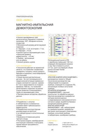 20
КОНКУРЕНТНЫЕ ПРЕИМУЩЕСТВА /
• Анализ одновременно трех
металлических барьеров в скважине
(например, НКТ, обсадная колонна,
кондуктор).
• Минимальный размер детектируемой
коррозии.
в 1 барьере = 2 см, во втором = 7 см,
в 3 барьере = 10 см.
• Анализ труб из нержавеющей стали.
• Внешний диаметр
дефектоскопа = 42 мм.
• Прибор – автономный
или на кабеле.
• Низкий уровень шумов.
СУТЬ ИННОВАЦИИ /
• Технология работает во временной
области, что позволяет независимо
определять толщины стенок каждого
барьера в скважине с многобарьерной
конструкцией.
• Новые высокочувствительные
датчики. За счет инновационного
сердечника регистрация временных
спадов начинается с ранних времен
(0.1 мс) и заканчивается на поздних
временах 1000 мс, что позволяет
детектировать коррозию на ранних
этапах развития и анализировать
трубы из нержавеющей стали.
• Прогрессивные алгоритмы обработки
данных.
ДОСТИГНУТЫЕ РЕЗУЛЬТАТЫ /
• Разработан и испытан
в лабораторных и скважинных
условиях макет трёхсенсорного
дефектоскопа.
• Разработана конструкторская
документация на прототип
и на лабораторные и испытательные
стенды.
• Выявлена оптимальная длина
третьего зонда.
• Построена модель трёхбарьерной
конструкции скважины и выпущена
первая версия программного
обеспечения.
РЫНОЧНЫЙ ПОТЕНЦИАЛ /
Потенциальный рынок в РФ
и зарубежом превышает 100 тыс.
операций обследования скважин
в год. При стоимости услуги
в 5 тыс. долл за операцию объем
рынка составит более
5 млрд долл.
КОМАНДА /
АРБУЗОВ АНДРЕЙ АЛЕКСАНДРОВИЧ –
руководитель проекта. Общее
техническое руководство над
лабораторией по созданию
прибора, командой по созданию ПО,
организация полевых испытаний
прибора.
БОЧКАРЕВ ВЛАДИМИР
ВЛАДИМИРОВИЧ – научный
консультант по обработке данных.
Научное руководство и разработка
методов анализа данных
и моделирования электромагнитного
сигнала в среде, выработка базовых
концепций анализа данных.
БРАГИН АЛЕКСАНДР
МИХАЙЛОВИЧ – зав. лабораторией
по приборостроению: разработка
датчиков, конструкции и электроники
прибора, испытаний прибора
в лаборатории, калибровки прибора.
МАГНИТНО-ИМПУЛЬСНАЯ
ДЕФЕКТОСКОПИЯ
КОНТАКТЫ /
г. Казань
Андрей Арбузов
+7 (927) 428 14 11
andrey.arbuzov@tgtoil.com
www.tgtoil.com
ООО «МИКС»
ГРАНТОПОЛУЧАТЕЛЬ
 