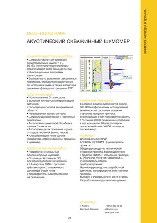 21
АКУСТИЧЕСКИЙ СКВАЖИННЫЙ ШУМОМЕР
КОНКУРЕНТНЫЕ ПРЕИМУЩЕСТВА /
• Широкий частотный диапазон
регистрируемых шумов: 1 Гц-
60 кГц (конкурирующие приборы
обеспечивают всего лишь до 5 кГц).
• Инновационные алгоритмы
фильтрации.
• Возможность выявления заколонных
перетоков, определения расстояния
до источника шума, а также характера
движения флюида по трещинам ГРП.
СУТЬ ИННОВАЦИИ /
• Использование 3-х сенсоров
с высокой точностью синхронизации
датчиков.
• Регистрация сигнала во временной
области.
• Непрерывная запись сигнала.
• Широкий динамический и частотный
диапазоны.
• Алгоритмы совместной обработки
данных 3 сенсоров.
• Алгоритмы детектирования шумов
от удара песчинок (вынос песка).
• Классификация типов шумов
(резервуар, ствол скважины, трещины
в цементе).
ДОСТИГНУТЫЕ РЕЗУЛЬТАТЫ /
• Разработан уникальный
односенсорный шумомер.
• Создано собственное ПО
для односенсорного шумомера.
• К I кварталу 2016 г. прототип
трёхсенсорного скважинного
шумомера будет готов
к предварительным испытаниям
на скважинах.
РЫНОЧНЫЙ ПОТЕНЦИАЛ /
Ежегодно в мире выполняется около
300 000 геофизических исследований
технического состояния скважин
и анализа профиля притока.
В ближайшие 5 лет планируется занять
1 % рынка (3000 скважинных операций
в год или около 90 млн долларов
при средней цене 30 000 долларов
за скважину).
КОМАНДА /
ДАВЫДОВ ДМИТРИЙ
АЛЕКСАНДРОВИЧ - руководитель
проекта:
Общее руководство технической
стороной проекта. Взаимодействие
с группой НИОКР, испытание прибора.
АНДРОНОВ СЕРГЕЙ ПАВЛОВИЧ -
руководитель отдела
приборостроения:
Научное руководство разработкой
датчиков, конструкции и электроники
прибора.
МАСЛЕННИКОВА ЮЛИЯ СЕРГЕЕВНА:
Разработка методов анализа данных.
ООО «СОНОГРАМ»
КОНТАКТЫ /
г. Казань
Дмитрий Давыдов
+7 (917) 390 23 84
dd@tgtoil.com
www.tgtoil.com
НЕФТЕГАЗ-РАЗВЕДКАИДОБЫЧА
 