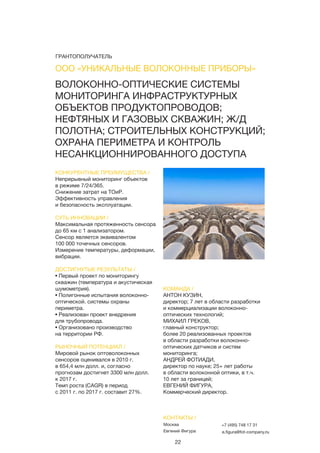 22
ВОЛОКОННО-ОПТИЧЕСКИЕ СИСТЕМЫ
МОНИТОРИНГА ИНФРАСТРУКТУРНЫХ
ОБЪЕКТОВ ПРОДУКТОПРОВОДОВ;
НЕФТЯНЫХ И ГАЗОВЫХ СКВАЖИН; Ж/Д
ПОЛОТНА; СТРОИТЕЛЬНЫХ КОНСТРУКЦИЙ;
ОХРАНА ПЕРИМЕТРА И КОНТРОЛЬ
НЕСАНКЦИОННИРОВАННОГО ДОСТУПА
КОНКУРЕНТНЫЕ ПРЕИМУЩЕСТВА /
Непрерывный мониторинг объектов
в режиме 7/24/365.
Снижение затрат на ТОиР.
Эффективность управления
и безопасность эксплуатации.
СУТЬ ИННОВАЦИИ /
Максимальная протяженность сенсора
до 65 км с 1 анализатором.
Сенсор является эквивалентом
100 000 точечных сенсоров.
Измерение температуры, деформации,
вибрации.
ДОСТИГНУТЫЕ РЕЗУЛЬТАТЫ /
• Первый проект по мониторингу
скважин (температура и акустическая
шумометрия).
• Полигонные испытания волоконно-
оптической. системы охраны
периметра.
• Реализован проект внедрения
для трубопровода.
• Организовано производство
на территории РФ.
РЫНОЧНЫЙ ПОТЕНЦИАЛ /
Мировой рынок оптоволоконных
сенсоров оценивался в 2010 г.
в 654,4 млн долл. и, согласно
прогнозам достигнет 3300 млн долл.
к 2017 г.
Темп роста (CAGR) в период
с 2011 г. по 2017 г. составит 27%.
КОМАНДА /
АНТОН КУЗИН,
директор; 7 лет в области разработки
и коммерциализации волоконно-
оптических технологий;
МИХАИЛ ГРЕКОВ,
главный конструктор;
более 20 реализованных проектов
в области разработки волоконно-
оптических датчиков и систем
мониторинга;
АНДРЕЙ ФОТИАДИ,
директор по науке; 25+ лет работы
в области волоконной оптики, в т.ч.
10 лет за границей;
ЕВГЕНИЙ ФИГУРА,
Коммерческий директор.
ООО «УНИКАЛЬНЫЕ ВОЛОКОННЫЕ ПРИБОРЫ»
КОНТАКТЫ /
Москва
Евгений Фигура
+7 (495) 748 17 31
e.figura@fot-company.ru
ГРАНТОПОЛУЧАТЕЛЬ
 