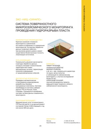 23
НЕФТЕГАЗ-РАЗВЕДКАИДОБЫЧА
КОНТАКТЫ /
Москва
Юрий Фомичев
+7 (495) 434 36 38
fomichev.synapse@yandex.ru
СИСТЕМА ПОВЕРХНОСТНОГО
МИКРОСЕЙСМИЧЕСКОГО МОНИТОРИНГА
ПРОВЕДЕНИЯ ГИДРОРАЗРЫВА ПЛАСТА
КОНКУРЕНТНЫЕ ПРЕИМУЩЕСТВА /
Кратное снижение стоимости
мониторинга и увеличение
его охвата в сравнении со скважинным
мониторингом. Алгоритмы обработки
данных позволяют работать
при высоком уровне шумов и имеют
существенно более высокую точность
локализации источников.
СУТЬ ИННОВАЦИИ /
Уникальность решения заключается
в методах обработки данных,
которые учитывает статистические
характеристики помех,
маскирующих сигналы, переносящих
полезную информацию
от микросейсмических событий.
ДОСТИГНУТЫЕ РЕЗУЛЬТАТЫ /
Проведено математическое
и программное моделирование,
разработаны базовые
программные комплексы. Система
опробована на тестовых наборах
данных ГРП из России, США
и Канады. Планируется калибровка
системы на базе данных скважинного
мониторинга.
РЫНОЧНЫЙ ПОТЕНЦИАЛ /
Мировой рынок услуг по мониторингу
ГРП быстро растет и на данный момент
составляет более 3 000 операций в год
или около 500 млн долл.
КОМАНДА /
ТИМУР ТАГИЗАДЕ,
генеральный директор;
МИХАИЛ РОЖКОВ,
к.ф.-м.н., зам. генерального директора
по науке, автор патентов
и публикаций по сейсмическому
мониторингу с опытом исследований
более 20 лет;
АЛЕКСАНДР КУШНИР,
научный руководитель проекта,
ведущий в мире теоретик в области
сейсмического мониторинга.
ЗАО «НИЦ «СИНАПС»
 