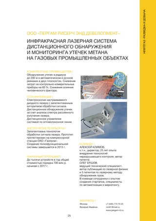 25
НЕФТЕГАЗ-РАЗВЕДКАИДОБЫЧА
КОНКУРЕНТНЫЕ ПРЕИМУЩЕСТВА /
Обнаружение утечек в радиусе
до 200 м в автоматическом и ручном
режимах в двух плоскостях. Снижение
затрат на контрольно-измерительные
приборы на 60 %. Снижение влияния
человеческого фактора.
СУТЬ ИННОВАЦИИ /
Спектроскопия настраиваемого
диодного лазера с запатентованным
алгоритмом обработки сигнала.
Дистанционное обнаружение утечек
за счет анализа спектра рассеянного
излучения лазера.
Дистанционное управление
системой по оптоволоконной линии.
ДОСТИГНУТЫЕ РЕЗУЛЬТАТЫ /
Запатентована технология
обработки сигнала лазера. Прототип
протестирован на компрессорной
станции ОАО «Газпром».
Создание полнофункциональной
системы завершается в 2015 г.
РЫНОЧНЫЙ ПОТЕНЦИАЛ /
До тысячи устройств в год общей
стоимостью порядка 700 млн р.
начиная с 2017 г.
КОМАНДА /
АЛЕКСЕЙ КЛИМОВ,
к.т.н., директор, 25 лет опыта
внедрения технологий
неразрушающего контроля, автор
патента;
ОЛЕГ ЕРШОВ,
ведущий технический специалист,
автор публикаций по лазерной физике
и 5 патентов по лазерному методу
обнаружения газов.
В команде сотрудники с опытом
создания стартапов, специалисты
по автоматизации и маркетингу.
ИНФРАКРАСНАЯ ЛАЗЕРНАЯ СИСТЕМА
ДИСТАНЦИОННОГО ОБНАРУЖЕНИЯ
И МОНИТОРИНГА УТЕЧЕК МЕТАНА
НА ГАЗОВЫХ ПРОМЫШЛЕННЫХ ОБЪЕКТАХ
КОНТАКТЫ /
Москва
Валерий Имайкин
+7 (495) 775 75 25
ivm61@mail.ru
www.pergam-rd.ru
ООО «ПЕРГАМ РИСЕРЧ ЭНД ДЕВЕЛОПМЕНТ»
 