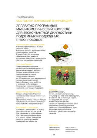 28
АППАРАТНО-ПРОГРАММЫЙ
МАГНИТОМЕТРИЧЕСКИЙ КОМПЛЕКС
ДЛЯ БЕСКОНТАКТНОЙ ДИАГНОСТИКИ
ПОДЗЕМНЫХ И ПОДВОДНЫХ
ТРУБОПРОВОДОВ
КОНКУРЕНТНЫЕ ПРЕИМУЩЕСТВА /
• Низкая себестоимость и высокая
скорость работ.
• Высокая точность и диапазон типов
детектируемых дефектов.
• Диагностика без остановки
технологического процесса.
• Сплошная диагностика недоступных
участков и подводных переходов.
СУТЬ ИННОВАЦИИ /
Уникальные нанопленочные
датчики на основе анизотропного
магниторезистивного эффекта
Особая геометрия комплекса
(расположение датчиков),
позволяющая измерять
до 30 параметров поля одновременно
Алгоритмы автоматической
идентификации типов дефектов
и аномалий трубопроводов
Конструкция позволяет создать
комплекс, работающий под водой.
ДОСТИГНУТЫЕ РЕЗУЛЬТАТЫ /
Создан лабораторный прототип
комплекса на основе наноплёночных
датчиков.
Прототип комплекса успешно прошел
арбитражные испытания на объектах
ОАО «ЛУКОЙЛ-Западная Сибирь».
РЫНОЧНЫЙ ПОТЕНЦИАЛ /
Стоимость диагностики: от 45 тыс.
руб/км против 90-180 тыс. р/км
для контактной (с шурфованием
или с внутритрубным снарядом)
и от 65 тыс. руб/км для лучших
аналогов при существенных
преимуществах в качестве.
КОМАНДА /
ВАЛЕРИЙ САКСОН,
к.г-м.н., генеральный директор,
инициатор проекта, патентообладатель
6 патентов РФ на полезную модель
и 2 свидетельств на ПО;
АЛЕКСАНДР ПРОКАЗИН,
начальник отдела диагностики, опыт
разработки систем спутниковой
навигации и точного времени, один
из основных разработчиков
комплекса диагностики и соавтор
патентов.
ООО «ЦЕНТР ТЕХНОЛОГИЙ И ИННОВАЦИЙ»
КОНТАКТЫ /
Санкт-Петербург
Валерий Саксон
+7 (812) 458 85 73
info@polyinform.com
polyinform.com
ГРАНТОПОЛУЧАТЕЛЬ
 