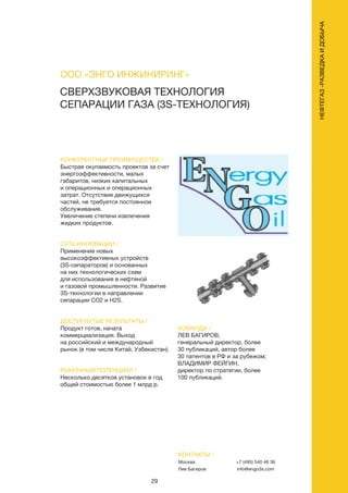 29
КОНКУРЕНТНЫЕ ПРЕИМУЩЕСТВА /
Быстрая окупаемость проектов за счет
энергоэффективности, малых
габаритов, низких капитальных
и операционных и операционных
затрат. Отсутствие движущихся
частей, не требуется постоянное
обслуживание.
Увеличение степени извлечения
жидких продуктов.
СУТЬ ИННОВАЦИИ /
Применение новых
высокоэффективных устройств
(3S-сепараторов) и основанных
на них технологических схем
для использования в нефтяной
и газовой промышленности. Развитие
3S-технологии в направлении
сепарации CO2 и H2S.
ДОСТИГНУТЫЕ РЕЗУЛЬТАТЫ /
Продукт готов, начата
коммерциализация. Выход
на российский и международный
рынок (в том числе Китай, Узбекистан).
РЫНОЧНЫЙ ПОТЕНЦИАЛ /
Несколько десятков установок в год
общей стоимостью более 1 млрд р.
КОМАНДА /
ЛЕВ БАГИРОВ,
генеральный директор, более
30 публикаций, автор более
30 патентов в РФ и за рубежом;
ВЛАДИМИР ФЕЙГИН,
директор по стратегии, более
100 публикаций.
СВЕРХЗВУКОВАЯ ТЕХНОЛОГИЯ
СЕПАРАЦИИ ГАЗА (3S-ТЕХНОЛОГИЯ)
КОНТАКТЫ /
Москва
Лев Багиров
+7 (495) 540 46 36
info@engo3s.com
ООО «ЭНГО ИНЖИНИРИНГ»
НЕФТЕГАЗ-РАЗВЕДКАИДОБЫЧА
 