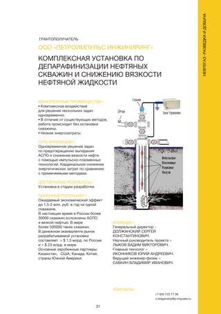 31
КОНКУРЕНТНЫЕ ПРЕИМУЩЕСТВА /
• Комплексное воздействие
для решения нескольких задач
одновременно.
• В отличие от существующих методов,
работа происходит без остановки
скважины.
• Низкие энергозатраты.
СУТЬ ИННОВАЦИИ /
Одновременное решение задач
по предотвращению выпадения
АСПО и снижение вязкости нефти
с помощью импульсно-плазменных
технологий. Кардинальное снижение
энергетических затрат по сравнению
с применяемыми методами.
ДОСТИГНУТЫЕ РЕЗУЛЬТАТЫ /
Установка в стадии разработки.
РЫНОЧНЫЙ ПОТЕНЦИАЛ /
Ожидаемый экономический эффект
до 1,5-2 млн. руб. в год на одной
скважине.
В настоящее время в России более
30000 скважин осложнены АСПО
и вязкой нефтью. В мире
более 500000 таких скважин.
В денежном эквиваленте рынок
разрабатываемой установки
составляет > $ 1,5 млрд. по России
и > $ 23 млрд. в мире.
Основные зарубежные партнеры:
Казахстан, США, Канада, Китай,
страны Южной Америки.
КОМАНДА /
Генеральный директор -
ДОЛЖАНСКИЙ СЕРГЕЙ
КОНСТАНТИНОВИЧ.
Научный руководитель проекта –
ЛЫКОВ ВАДИМ ВИКТОРОВИЧ.
Главный технолог –
ИКОННИКОВ ЮРИЙ АНДРЕЕВИЧ.
Ведущий инженер-физик –
САВКИН ВЛАДИМИР ИВАНОВИЧ.
КОМПЛЕКСНАЯ УСТАНОВКА ПО
ДЕПАРАФИНИЗАЦИИ НЕФТЯНЫХ
СКВАЖИН И СНИЖЕНИЮ ВЯЗКОСТИ
НЕФТЯНОЙ ЖИДКОСТИ
КОНТАКТЫ /
+7 926 723 77 06
s.dolganskiy@p-impulse.ru
ООО «ПЕТРОИМПУЛЬС ИНЖИНИРИНГ»
НЕФТЕГАЗ-РАЗВЕДКАИДОБЫЧА
ГРАНТОПОЛУЧАТЕЛЬ
 