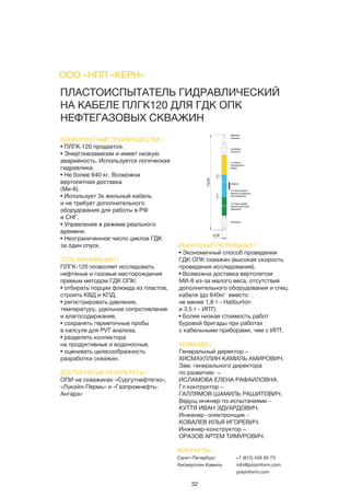 32
ПЛАСТОИСПЫТАТЕЛЬ ГИДРАВЛИЧЕСКИЙ
НА КАБЕЛЕ ПЛГК120 ДЛЯ ГДК ОПК
НЕФТЕГАЗОВЫХ СКВАЖИН
КОНКУРЕНТНЫЕ ПРЕИМУЩЕСТВА /
• ПЛГК-120 продается.
• Энергонезависим и имеет низкую
аварийность. Используется логическая
гидравлика.
• Не более 640 кг. Возможна
вертолетная доставка
(Ми-8).
• Использует 3х жильный кабель
и не требует дополнительного
оборудования для работы в РФ
и СНГ.
• Управление в режиме реального
времени.
• Неограниченное число циклов ГДК
за один спуск.
СУТЬ ИННОВАЦИИ /
ПЛГК-120 позволяет исследовать
нефтяные и газовые месторождения
прямым методом ГДК ОПК:
• отбирать порции флюида из пластов,
строить КВД и КПД,
• регистрировать давление,
температуру, удельное сопротивление
и влагосодержание,
• сохранять герметичные пробы
в капсуле для PVT анализа,
• разделять коллектора
на продуктивные и водоносные,
• оценивать целесообразность
разработки скважин.
ДОСТИГНУТЫЕ РЕЗУЛЬТАТЫ /
ОПИ на скважинах «Сургутнефтегаз»,
«Лукойл-Пермь» и «Газпромнефть-
Ангара»
РЫНОЧНЫЙ ПОТЕНЦИАЛ /
• Экономичный способ проведения
ГДК ОПК скважин (высокая скорость
проведения исследования).
• Возможна доставка вертолетом
МИ-8 из-за малого веса, отсутствия
дополнительного оборудования и спец
кабеля (до 640кг вместо
не менее 1,8 т - Haliburton
и 3,5 т - ИПТ).
• Более низкая стоимость работ
буровой бригады при работах
с кабельными приборами, чем с ИПТ.
КОМАНДА /
Генеральный директор –
ХИСМАУЛЛИН КАМИЛЬ АМИРОВИЧ.
Зам. генерального директора
по развитию –
ИСЛАМОВА ЕЛЕНА РАФАИЛОВНА.
Гл контруктор –
ГАЛЛЯМОВ ШАМИЛЬ РАШИТОВИЧ.
Ведущ инжнер по испытаниями -
КУТТЯ ИВАН ЭДУАРДОВИЧ.
Инженер -электронщик -  
КОВАЛЕВ ИЛЬЯ ИГОРЕВИЧ.
Инженер-конструктор –
ОРАЗОВ АРТЕМ ТИМУРОВИЧ.
ООО «НПП «КЕРН»
КОНТАКТЫ /
Санкт-Петербург
Хисмауллин Камиль
+7 (812) 458 85 73
info@polyinform.com
polyinform.com
 