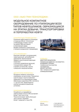 33
НЕФТЕГАЗ-РАЗВЕДКАИДОБЫЧА
МОДУЛЬНОЕ КОМПАКТНОЕ
ОБОРУДОВАНИЕ ПО УТИЛИЗАЦИИ ВСЕХ
ТИПОВ НЕФТЕШЛАМОВ, ОБРАЗУЮЩИХСЯ
НА ЭТАПАХ ДОБЫЧИ, ТРАНСПОРТИРОВКИ
И ПЕРЕРАБОТКИ НЕФТИ
КОНКУРЕНТНЫЕ ПРЕИМУЩЕСТВА /
Снижение себестоимости утилизации
в 3 раза до 500 р/т. Остаточные
углеводороды в воде и грунте
на уровне ПДК для сброса
в окружающую среду.
Возврат более 99 % осветленных
в процессе разделения глеводородов.
СУТЬ ИННОВАЦИИ /
Комплекс методов: ультразвуковой,
гравитационный, центробежный,
химический, биологический.
Эффекты акустической кавитации
позволяют:
• улучшать разделение эмульсий;
• осуществлять крекинг УВ;
• срывать остатки УВ с грунта;
• разрушать микроорганизмы.
ДОСТИГНУТЫЕ РЕЗУЛЬТАТЫ /
Основные элементы технологии
опробованы на прототипах. Показатели
очистки воды и грунта позволяют
сбрасывать их в окружающую среду.
Обеспечено осветление УВ с плотности
1,1 до 0,9 г/см³. Проектируется
компактная демонстрационная
установка.
РЫНОЧНЫЙ ПОТЕНЦИАЛ /
Потребность в переработке
нефтешламов только в РФ составляет
более 1 млн тонн в год.
Технология может занять большую
часть рынка с объемом
более 1 млрд руб. в год в РФ.
КОМАНДА /
ДМИТРИЙ МИЩЕНКОВ,
генеральный директор, соучредитель;
ВЛАДИМИР ЗОРКИН,
генеральный конструктор,
соучредитель;
ДАНИЛ ЗАРУБИН,
зам. генерального директора,
коммерциализация.
ООО «НЬЮ ГРИН ТЕХНОЛОДЖИ»
КОНТАКТЫ /
Москва
Данил Зарубин
+7 (916) 069 00 07
zarubin@ngt-group.ru
www.ngt-group.ru
 