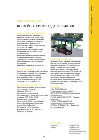 35
КОНКУРЕНТНЫЕ ПРЕИМУЩЕСТВА /
Контейнер низкого давления СПГ
имеет легкий вес благодаря тому,
что цистерны с низким давлением
легче, чем резервуары высокого
давления из-за меньших сил,
что позволяет иметь более тонкую
оболочку цистерны.
• Экономически более выгодная
технология (Быстрое массовое
производство).
• Максимальная оптимизированная
грузоподъемность (в пределах
стандартного размера контейнера).
• Он-лайн мониторинг и рулевое
управление,
• Высокий уровень безопасности.
СУТЬ ИННОВАЦИИ /
Наш легкий однокорпусный контейнер
с двойными стенками по сравнению
с существующими танковыми
контейнерами имеет примерно
на 30% меньший вес и на 10%
большую грузоподъемность.
ДОСТИГНУТЫЕ РЕЗУЛЬТАТЫ /
Прототип контейнера окончательно
подготовлен и испытан
(Февраль 2015 г.).
Контейнер прошел полное
тестирование в Италии в соответствии
с кодами ADR, RID и IMDG.
Оценка была проведена
Регистром Ллойда – крупнейшим
классификационным обществом
в мире (Lloyd's Register).
Материалы и оборудование
для производства внутреннего
бака подготовлены.
РЫНОЧНЫЙ ПОТЕНЦИАЛ /
В связи с экологическим проблемами
быстро растет рынок использования
природного газа и СПГ, исследуются
новые газовые месторождения.
Наша экономически эффективная
система распределения СПГ является
инструментом для повышения уровня
потребления природного газа и СПГ.
Потенциал чрезвычайно высок
по всему миру, благодаря растущему
спросу использования природного газа
потребителями.
КОМАНДА /
ТОМ СОММАРДАЛ -
Руководитель проекта, CEO.
ЛАРС ПЕДЕР МАДСЕН - Технический
руководитель.
ТАРМО МАРКУС НУОТИО - Главный
дизайнер.
РОБИН АЛЕКС МАНЕЛИУС -
Специалист по исследованию.
ХЕЙККИ ОЛЛИКАЙНЕН – Директор
по производству.
КОНТЕЙНЕР НИЗКОГО ДАВЛЕНИЯ СПГ
КОНТАКТЫ /
Хельсинки
Москва
+358 9 3158 9581
+358 9 3158 6367
info@lngtainer.com
liza.meriluoto@lngtainer.com
http://lngtainer.com
ООО «ЛНГТАЙНЕР»
НЕФТЕГАЗ-РАЗВЕДКАИДОБЫЧА
 