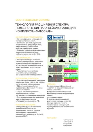 36
ТЕХНОЛОГИЯ РАСШИРЕНИЯ СПЕКТРА
ПОЛЕЗНОГО СИГНАЛА СЕЙСМОРАЗВЕДКИ
КОМПЛЕКСА «ЛИТОСКАН»
КОНКУРЕНТНЫЕ ПРЕИМУЩЕСТВА /
• Нет необходимости в проведении
повторных полевых работ.
• Применима при любых условиях
воздействия на среду(импульсные,
вибрационные) и регистрации
(морские, сухопутные) данных.
• Позволяет полностью компенсировать
недостаток полезного сигнала
в области низких частот (от 0Гц).
СУТЬ ИННОВАЦИИ /
• Расширение спектра полезного
сигнала сейсморазведки проводится
путём постобработки материалов
за счёт анализа нелинейных свойств
регистрируемых в геологической
среде.
• Развита теоретическая база
нелинейных откликов среды
при широкополосном воздействии.
ДОСТИГНУТЫЕ РЕЗУЛЬТАТЫ /
• При помощи развиваемой технологии
обработано более 1500пог.км. и 800кв.
км. материалов сейсморазведки
• Эффективность разработки.
подтверждена бурением 6-ти новых
нефтяных скважин.
• Создан специализированный
вычислительный кластер
для массового применения технологии.
• По основным элементам технологии
зарегистрированы патенты
в Государственном реестре РФ.
РЫНОЧНЫЙ ПОТЕНЦИАЛ /
Ежегодная выручка от массового
применения технологии на
лицензионных участках крупных
нефтегазовых компаний РФ
оценивается в эквиваленте 12.6 млн.
долларов США.
КОМАНДА /
Основа команды сформирована
и состоит из специалистов высокого
класса в областях:
• цифровой обработки сигналов
• комплексирования геофизических
данных
• программирования
О результатах исследований
участниками команды читаются
доклады в рамках геолого-
геофизических конференций,
публикуются статьи в тематических
журналах.
ООО «ГЕОШЕЛЬФ-СЕРВИС»
КОНТАКТЫ /
+7 (86141) 4 50 50
+7 (86141) 5 94 50
www.geoshelf.ru	
info@geoshelf.ru
 