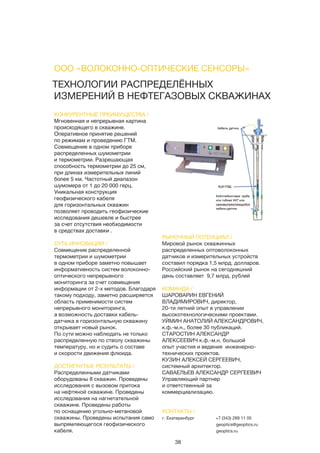 38
ТЕХНОЛОГИИ РАСПРЕДЕЛЁННЫХ
ИЗМЕРЕНИЙ В НЕФТЕГАЗОВЫХ СКВАЖИНАХ
КОНКУРЕНТНЫЕ ПРЕИМУЩЕСТВА /
Мгновенная и непрерывная картина
происходящего в скважине.
Оперативное принятие решений
по режимам и проведению ГТМ.
Совмещение в одном приборе
распределенных шумометрии
и термометрии. Разрешающая
способность термометрии до 25 см,
при длинах измерительных линий
более 5 км. Частотный диапазон
шумомера от 1 до 20 000 герц.
Уникальная конструкция
геофизического кабеля
для горизонтальных скважин
позволяет проводить геофизические
исследования дешевле и быстрее
за счет отсутствия необходимости
в средствах доставки .
СУТЬ ИННОВАЦИИ /
Совмещение распределенной
термометрии и шумометрии
в одном приборе заметно повышает
информативность систем волоконно-
оптического непрерывного
мониторинга за счет совмещения
информации от 2-х методов. Благодаря
такому подходу, заметно расширяется
область применимости систем
непрерывного мониторинга,
а возможность доставки кабель-
датчика в горизонтальную скважину
открывает новый рынок.
По сути можно наблюдать не только
распределенную по стволу скважины
температуру, но и судить о составе
и скорости движения флюида.
ДОСТИГНУТЫЕ РЕЗУЛЬТАТЫ /
Распределенными датчиками
оборудованы 8 скважин. Проведены
исследования с вызовом притока
на нефтяной скважине. Проведены
исследования на нагнетательной
скважине. Проведены работы
по оснащению угольно-метановой
скважины. Проведены испытания само
выпрямляющегося геофизического
кабеля.
РЫНОЧНЫЙ ПОТЕНЦИАЛ /
Мировой рынок скважинных
распределенных оптоволоконных
датчиков и измерительных устройств
составил порядка 1,5 млрд. долларов.
Российский рынок на сегодняшний
день составляет 9,7 млрд. рублей
КОМАНДА /
ШАРОВАРИН ЕВГЕНИЙ
ВЛАДИМИРОВИЧ, директор,
20-ти летний опыт в управлении
высокотехнологическими проектами.
УЙМИН АНАТОЛИЙ АЛЕКСАНДРОВИЧ,
к.ф.-м.н., более 30 публикаций.
СТАРОСТИН АЛЕКСАНДР
АЛЕКСЕЕВИЧ к.ф.-м.н. большой
опыт участия и ведения инженерно-
технических проектов.
КУЗИН АЛЕКСЕЙ СЕРГЕЕВИЧ,
системный архитектор.
САВАЕЛЬЕВ АЛЕКСАНДР СЕРГЕЕВИЧ
Управляющий партнер
и ответственный за
коммерциализацию.
ООО «ВОЛОКОННО-ОПТИЧЕСКИЕ СЕНСОРЫ»
КОНТАКТЫ /
г. Екатеринбург +7 (343) 289 11 05
geoptics@geoptics.ru
geoptics.ru
 