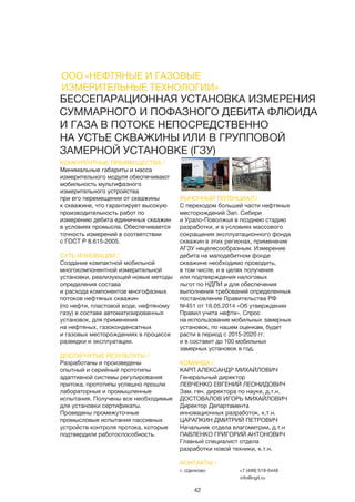 42
ООО «НЕФТЯНЫЕ И ГАЗОВЫЕ
ИЗМЕРИТЕЛЬНЫЕ ТЕХНОЛОГИИ»
БЕССЕПАРАЦИОННАЯ УСТАНОВКА ИЗМЕРЕНИЯ
СУММАРНОГО И ПОФАЗНОГО ДЕБИТА ФЛЮИДА
И ГАЗА В ПОТОКЕ НЕПОСРЕДСТВЕННО
НА УСТЬЕ СКВАЖИНЫ ИЛИ В ГРУППОВОЙ
ЗАМЕРНОЙ УСТАНОВКЕ (ГЗУ)
КОНКУРЕНТНЫЕ ПРЕИМУЩЕСТВА /
Минимальные габариты и масса
измерительного модуля обеспечивают
мобильность мультифазного
измерительного устройства
при его перемещении от скважины
к скважине, что гарантирует высокую
производительность работ по
измерению дебита единичных скважин
в условиях промысла. Обеспечивается
точность измерений в соответствии
с ГОСТ Р 8.615-2005.
СУТЬ ИННОВАЦИИ /
Создание компактной мобильной
многокомпонентной измерительной
установки, реализующей новые методы
определения состава
и расхода компонентов многофазных
потоков нефтяных скважин
(по нефти, пластовой воде, нефтяному
газу) в составе автоматизированных
установок, для применения
на нефтяных, газоконденсатных
и газовых месторождениях в процессе
разведки и эксплуатации.
ДОСТИГНУТЫЕ РЕЗУЛЬТАТЫ /
Разработаны и произведены
опытный и серийный прототипы
адаптивной системы регулирования
притока, прототипы успешно прошли
лабораторные и промышленные
испытания. Получены все необходимые
для установки сертификаты.
Проведены промежуточные
промысловые испытания пассивных
устройств контроля протока, которые
подтвердили работоспособность.
РЫНОЧНЫЙ ПОТЕНЦИАЛ /
С переходом большей части нефтяных
месторождений Зап. Сибири
и Урало-Поволжья в позднею стадию
разработки, и в условиях массового
сокращения эксплуатационного фонда
скважин в этих регионах, применение
АГЗУ нецелесообразным. Измерение
дебита на малодебитном фонде
скважине необходимо проводить,
в том числе, и в целях получения
или подтверждения налоговых
льгот по НДПИ и для обеспечения
выполнения требований определенных
постановление Правительства РФ
№451 от 16.05.2014 «Об утверждении
Правил учета нефти». Спрос
на использование мобильных замерных
установок, по нашем оценкам, будет
расти в период с 2015-2020 гг.
и в составит до 100 мобильных
замерных установок в год.
КОМАНДА /
КАРП АЛЕКСАНДР МИХАЙЛОВИЧ
Генеральный директор
ЛЕВЧЕНКО ЕВГЕНИЙ ЛЕОНИДОВИЧ
Зам. ген. директора по науке, д.т.н.
ДОСТОВАЛОВ ИГОРЬ МИХАЙЛОВИЧ
Директор Департамента
инновационных разработок, к.т.н.
ЦАРАПКИН ДМИТРИЙ ПЕТРОВИЧ
Начальник отдела влагометрии, д.т.н
ПАВЛЕНКО ГРИГОРИЙ АНТОНОВИЧ
Главный специалист отдела
разработки новой техники, к.т.н.
КОНТАКТЫ /
г. Щелково +7 (499) 519-6448
info@ngit.ru
 