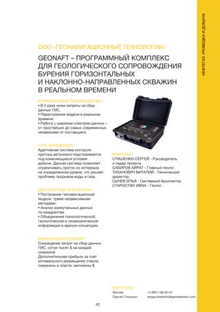 43
НЕФТЕГАЗ-РАЗВЕДКАИДОБЫЧА
КОНКУРЕНТНЫЕ ПРЕИМУЩЕСТВА /
• В 2 раза ниже затраты на сбор
данных ГИС.
• Перестроение модели в реальном
времени.
• Работа с широким спектром данных –
от простейших до самых современных,
независимо от поставщика.
СУТЬ ИННОВАЦИИ /
Адаптивная система контроля
притока автономно подстраивается
под изменяющиеся условия
добычи. Данная система позволяет
ограничивать приток из интервала
на определенном уровне, что решает
проблему прорывов воды и газа.
ДОСТИГНУТЫЕ РЕЗУЛЬТАТЫ /
• Построение геонавигационной
модели тремя независимыми
методами.
• Анализ азимутальных данных
по квадрантам.
• Объединения технологической,
геологической и геомеханической
информации в единую концепцию.
РЫНОЧНЫЙ ПОТЕНЦИАЛ /
Сокращение затрат на сбор данных
ГИС: сотни тысяч $ на каждой
скважине
Дополнительная прибыль за счет
оптимального размещения ствола
скважины в пласте: миллионы $.
КОМАНДА /
СТИШЕНКО СЕРГЕЙ - Руководитель
и лидер проекта.
САБИРОВ АЙРАТ - Главный геолог.
ТИХАНОВИЧ ВИТАЛИЙ - Технический
директор.
СЫЧЕВ ИЛЬЯ - Системный Архитектор.
СТАРОСТИН ИВАН - Геолог.
GEONAFT – ПРОГРАММНЫЙ КОМПЛЕКС
ДЛЯ ГЕОЛОГИЧЕСКОГО СОПРОВОЖДЕНИЯ
БУРЕНИЯ ГОРИЗОНТАЛЬНЫХ
И НАКЛОННО-НАПРАВЛЕННЫХ СКВАЖИН
В РЕАЛЬНОМ ВРЕМЕНИ
КОНТАКТЫ /
Москва	
Сергей Стишенко
ООО «ГЕОНАВИГАЦИОННЫЕ ТЕХНОЛОГИИ»
+7 (981) 180-97-57
sergey.stishenko@geosteertech.com
 
