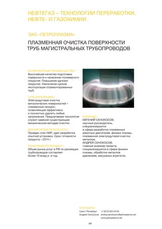 44
ПЛАЗМЕННАЯ ОЧИСТКА ПОВЕРХНОСТИ
ТРУБ МАГИСТРАЛЬНЫХ ТРУБОПРОВОДОВ
КОНКУРЕНТНЫЕ ПРЕИМУЩЕСТВА /
Высочайшее качество подготовки
поверхности к нанесению полимерного
покрытия. Повышение адгезии
покрытия. Увеличение сроков
эксплуатации отремонтированных
труб.
СУТЬ ИННОВАЦИИ /
Электродуговая очистка
металлических поверхностей –
плазменный процесс,
позволяющий эффективно
и полностью удалять любые
загрязнения. Предлагаемая технология
служит заменой существующим
механическим методам очистки.
ДОСТИГНУТЫЕ РЕЗУЛЬТАТЫ /
Пройден этап НИР, идет разработка
опытной установки. Срок готовности
продукта – 2014 г.
РЫНОЧНЫЙ ПОТЕНЦИАЛ /
Объем рынка услуг в РФ по реновации
трубопроводов составляет
более 10 млрд р. в год.
КОМАНДА /
ЕВГЕНИЙ СЕНОКОСОВ,
научный руководитель,
специализируется
в сфере разработок плазменных
ракетных двигателей, физики плазмы,
плазменной электродуговой очистки
металлов;
АНДРЕЙ СЕНОКОСОВ,
главный инженер проекта,
специализируется в сфере физики
плазмы, обработки металлов
давлением, вакуумных агрегатов.
ЗАО «ПЕТРОПЛАЗМА»
КОНТАКТЫ /
Санкт-Петербург
Андрей Сенокосов
+7 (812) 622 04 63
andrey.senokosov@petroplasma.net
www.petroplasma.net
НЕФТЕГАЗ – ТЕХНОЛОГИИ ПЕРЕРАБОТКИ,
НЕФТЕ- И ГАЗОХИМИИ
 
