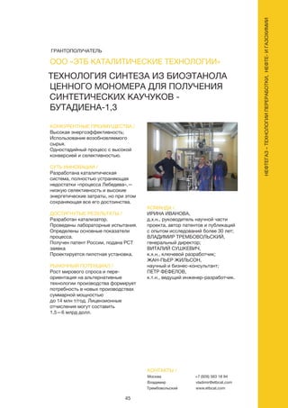 45
НЕФТЕГАЗ–ТЕХНОЛОГИИПЕРЕРАБОТКИ,НЕФТЕ-ИГАЗОХИМИИ
ТЕХНОЛОГИЯ СИНТЕЗА ИЗ БИОЭТАНОЛА
ЦЕННОГО МОНОМЕРА ДЛЯ ПОЛУЧЕНИЯ
СИНТЕТИЧЕСКИХ КАУЧУКОВ -
БУТАДИЕНА-1,3
КОНКУРЕНТНЫЕ ПРЕИМУЩЕСТВА /
Высокая энергоэффективность;
Использование возобновляемого
сырья.
Одностадийный процесс с высокой
конверсией и селективностью.
СУТЬ ИННОВАЦИИ /
Разработана каталитическая
система, полностью устраняющая
недостатки «процесса Лебедева»,—
низкую селективность и высокие
энергетические затраты, но при этом
сохраняющая все его достоинства.
ДОСТИГНУТЫЕ РЕЗУЛЬТАТЫ /
Разработан катализатор.
Проведены лабораторные испытания.
Определены основные показатели
процесса.
Получен патент России, подана PCT
заявка
Проектируется пилотная установка.
РЫНОЧНЫЙ ПОТЕНЦИАЛ /
Рост мирового спроса и пере-
ориентация на альтернативные
технологии производства формирует
потребность в новых производствах
суммарной мощностью
до 14 млн т/год. Лицензионные
отчисления могут составить
1,5—6 млрд долл.
КОМАНДА /
ИРИНА ИВАНОВА,
д.х.н., руководитель научной части
проекта, автор патентов и публикаций
с опытом исследований более 30 лет;
ВЛАДИМИР ТРЕМБОВОЛЬСКИЙ,
генеральный директор;
ВИТАЛИЙ СУШКЕВИЧ,
к.х.н., ключевой разработчик;
ЖАН-ПЬЕР ЖИЛЬСОН,
научный и бизнес-консультант;
ПЕТР ФЕФЕЛОВ,
к.т.н., ведущий инженер-разработчик.
ООО «ЭТБ КАТАЛИТИЧЕСКИЕ ТЕХНОЛОГИИ»
КОНТАКТЫ /
Москва
Владимир
Трембовольский
+7 (926) 563 18 94
vladimir@etbcat.com
www.etbcat.com
ГРАНТОПОЛУЧАТЕЛЬ
 