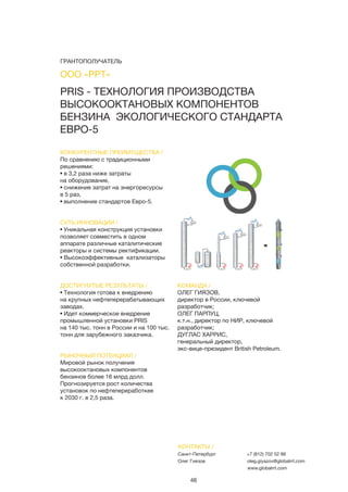 46
КОНКУРЕНТНЫЕ ПРЕИМУЩЕСТВА /
По сравнению с традиционными
решениями:
• в 3,2 раза ниже затраты
на оборудование,
• снижение затрат на энергоресурсы
в 5 раз,
• выполнение стандартов Евро-5.
СУТЬ ИННОВАЦИИ /
• Уникальная конструкция установки
позволяет совместить в одном
аппарате различные каталитические
реакторы и системы ректификации.
• Высокоэффективные катализаторы
собственной разработки.
ДОСТИГНУТЫЕ РЕЗУЛЬТАТЫ /
• Технология готова к внедрению
на крупных нефтеперерабатывающих
заводах.
• Идет коммерческое внедрение
промышленной установки PRIS
на 140 тыс. тонн в России и на 100 тыс.
тонн для зарубежного заказчика.
РЫНОЧНЫЙ ПОТЕНЦИАЛ /
Мировой рынок получения
высокооктановых компонентов
бензинов более 16 млрд долл.
Прогнозируется рост количества
установок по нефтепереработкее
к 2030 г. в 2,5 раза.
КОМАНДА /
ОЛЕГ ГИЯЗОВ,
директор в России, ключевой
разработчик;
ОЛЕГ ПАРПУЦ,
к.т.н., директор по НИР, ключевой
разработчик;
ДУГЛАС ХАРРИС,
генеральный директор,
экс-вице-президент British Petroleum.
PRIS - ТЕХНОЛОГИЯ ПРОИЗВОДСТВА
ВЫСОКООКТАНОВЫХ КОМПОНЕНТОВ
БЕНЗИНА ЭКОЛОГИЧЕСКОГО СТАНДАРТА
ЕВРО-5
КОНТАКТЫ /
Санкт-Петербург
Олег Гиязов
+7 (812) 702 52 88
oleg.giyazov@globalrrt.com
www.globalrrt.com
ООО «РРТ»
ГРАНТОПОЛУЧАТЕЛЬ
 