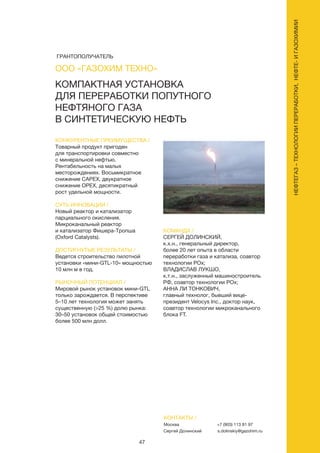 47
КОНКУРЕНТНЫЕ ПРЕИМУЩЕСТВА /
Товарный продукт пригоден
для транспортировки совместно
с минеральной нефтью.
Рентабельность на малых
месторождениях. Восьмикратное
снижение САРЕХ, двукратное
снижение ОРЕХ, десятикратный
рост удельной мощности.
СУТЬ ИННОВАЦИИ /
Новый реактор и катализатор
парциального окисления.
Микроканальный реактор
и катализатор Фишера-Тропша
(Oxford Catalysts).
ДОСТИГНУТЫЕ РЕЗУЛЬТАТЫ /
Ведется строительство пилотной
установки «мини-GTL-10» мощностью
10 млн м в год.
РЫНОЧНЫЙ ПОТЕНЦИАЛ /
Мировой рынок установок мини-GTL
только зарождается. В перспективе
5–10 лет технология может занять
существенную (>25 %) долю рынка:
30–50 установок общей стоимостью
более 500 млн долл.
КОМАНДА /
СЕРГЕЙ ДОЛИНСКИЙ,
к.х.н., генеральный директор,
более 20 лет опыта в области
переработки газа и катализа, соавтор
технологии РОх;
ВЛАДИСЛАВ ЛУКШО,
к.т.н., заслуженный машиностроитель
РФ, соавтор технологии РОх;
АННА ЛИ ТОНКОВИЧ,
главный технолог, бывший вице-
президент Velocys Inc., доктор наук,
соавтор технологии микроканального
блока FT.
КОМПАКТНАЯ УСТАНОВКА
ДЛЯ ПЕРЕРАБОТКИ ПОПУТНОГО
НЕФТЯНОГО ГАЗА
В СИНТЕТИЧЕСКУЮ НЕФТЬ
КОНТАКТЫ /
Москва
Сергей Долинский
+7 (903) 113 81 97
s.dolinskiy@gazohim.ru
ООО «ГАЗОХИМ ТЕХНО»
НЕФТЕГАЗ–ТЕХНОЛОГИИПЕРЕРАБОТКИ,НЕФТЕ-ИГАЗОХИМИИ
ГРАНТОПОЛУЧАТЕЛЬ
 