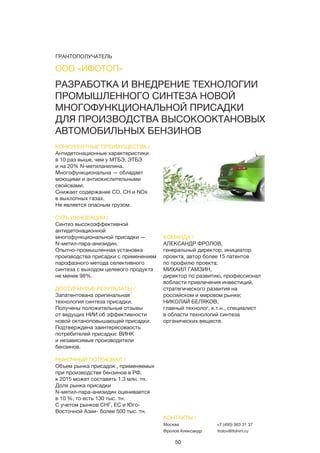 50
РАЗРАБОТКА И ВНЕДРЕНИЕ ТЕХНОЛОГИИ
ПРОМЫШЛЕННОГО СИНТЕЗА НОВОЙ
МНОГОФУНКЦИОНАЛЬНОЙ ПРИСАДКИ
ДЛЯ ПРОИЗВОДСТВА ВЫСОКООКТАНОВЫХ
АВТОМОБИЛЬНЫХ БЕНЗИНОВ
КОНКУРЕНТНЫЕ ПРЕИМУЩЕСТВА /
Антидетонационные характеристики
в 10 раз выше, чем у МТБЭ, ЭТБЭ
и на 20% N-метиланилина.
Многофункциональна — обладает
моющими и антиокислительными
свойсвами.
Снижает содержание СО, СН и NОх
в выхлопных газах.
Не является опасным грузом.
СУТЬ ИННОВАЦИИ /
Синтез высокоэффективной
антидетонационной
многофункциональной присадки —
N-метил-пара-анизидин.
Опытно-промышленная установка
производства присадки с применением
парофазного метода селективного
синтеза с выходом целевого продукта
не менее 98%.
ДОСТИГНУТЫЕ РЕЗУЛЬТАТЫ /
Запатентована оригинальная
технология синтеза присадки.
Получены положительные отзывы
от ведущих НИИ об эффективности
новой октаноповышающей присадки.
Подтверждена заинтересоваость
потребителей присадки: ВИНК
и независимые производители
бензинов.
РЫНОЧНЫЙ ПОТЕНЦИАЛ /
Объем рынка присадок , применяемых
при производстве бензинов в РФ,
к 2015 может составить 1,3 млн. тн.
Доля рынка присадки
N-метил-пара-анизидин оценивается
в 10 %, то есть 130 тыс. тн.
С учетом рынков СНГ, ЕС и Юго-
Восточной Азии- более 500 тыс. тн.
КОМАНДА /
АЛЕКСАНДР ФРОЛОВ,
генеральный директор, инициатор
проекта, автор более 15 патентов
по профилю проекта;
МИХАИЛ ГАМЗИН,
директор по развитию, профессионал
вобласти привлечения инвестиций,
стратегического развития на
российском и мировом рынке;
НИКОЛАЙ БЕЛЯКОВ,
главный технолог, к.т.н., специалист
в области технологий синтеза
органических веществ.
ООО «ИФОТОП»
КОНТАКТЫ /
Москва
Фролов Александр
+7 (495) 363 31 37
frolov@ifohim.ru
ГРАНТОПОЛУЧАТЕЛЬ
 
