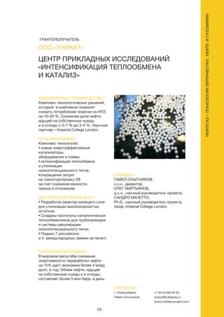 53
КОНКУРЕНТНЫЕ ПРЕИМУЩЕСТВА /
Комплекс технологических решений,
который в комплексе позволит
снизить потребление энергии на НПЗ
на 10–20 %. Снижение доли нефти,
идущей на собственные нужды
и в отходы с 5–7 % до 3–4 %. Научный
партнер – Imperial College London.
СУТЬ ИННОВАЦИИ /
Комплекс технологий:
• новые энергоэффективные
катализаторы,
оборудование и схемы;
• интенсификация теплообмена
и утилизация
низкопотенциального тепла;
•сокращение затрат
на транспортировку УВ
за счет снижения вязкости,
трения и отложений.
ДОСТИГНУТЫЕ РЕЗУЛЬТАТЫ /
• Разработан реактор кипящего слоя
для утилизации высокосернистых
остатков.
• Созданы прототипы каталитических
теплообменников для трубопроводов
и системы рекуперации
низкопотенциального тепла.
• Подано 7 российских
и 5 международных заявки на патент.
РЫНОЧНЫЙ ПОТЕНЦИАЛ /
В мировом масштабе снижение
энергоемкости переработки нефти
на 15% даст экономию более 4 млрд
долл. в год. Объем нефти, идущей
на собственные нужды и в отходы,
составляет более 5 млн барр. в день.
КОМАНДА /
ПАВЕЛ СНЫТНИКОВ,
к.х.н., директор;
ОЛЕГ МАРТЬЯНОВ,
д.х.н., научный руководитель проекта;
САНДРО МАЧЕТТО,
Ph.D., научный руководитель проекта,
проф. Imperial College London.
ЦЕНТР ПРИКЛАДНЫХ ИССЛЕДОВАНИЙ
«ИНТЕНСИФИКАЦИЯ ТЕПЛООБМЕНА
И КАТАЛИЗ»
КОНТАКТЫ /
г. Новосибирск
Павел Снытников
+7 (913) 948 00 50
pvsnyt@catalysis.ru
www.uniheat-project.com
ООО «УНИКАТ»
НЕФТЕГАЗ–ТЕХНОЛОГИИПЕРЕРАБОТКИ,НЕФТЕ-ИГАЗОХИМИИ
ГРАНТОПОЛУЧАТЕЛЬ
 