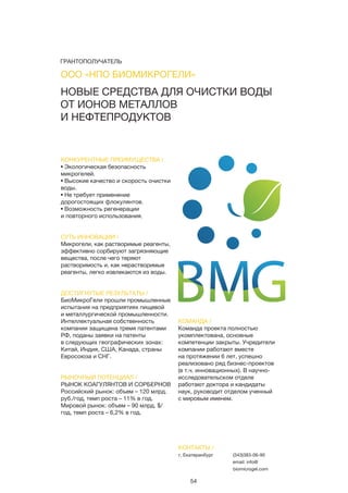 54
КОНКУРЕНТНЫЕ ПРЕИМУЩЕСТВА /
• Экологическая безопасность
микрогелей.
• Высокие качество и скорость очистки
воды.
• Не требует применение
дорогостоящих флокулянтов.
• Возможность регенерации
и повторного использования.
СУТЬ ИННОВАЦИИ /
Микрогели, как растворимые реагенты,
эффективно сорбируют загрязняющие
вещества, после чего теряют
растворимость и, как нерастворимые
реагенты, легко извлекаются из воды.
ДОСТИГНУТЫЕ РЕЗУЛЬТАТЫ /
БиоМикроГели прошли промышленные
испытания на предприятиях пищевой
и металлургической промышленности.
Интеллектуальная собственность
компании защищена тремя патентами
РФ, поданы заявки на патенты
в следующих географических зонах:
Китай, Индия, США, Канада, страны
Евросоюза и СНГ.
РЫНОЧНЫЙ ПОТЕНЦИАЛ /
РЫНОК КОАГУЛЯНТОВ И СОРБЕРНОВ
Российский рынок: объем – 120 млрд.
руб./год, темп роста – 11% в год.
Мировой рынок: объем – 90 млрд. $/
год, темп роста – 6,2% в год.
КОМАНДА /
Команда проекта полностью
укомплектована, основные
компетенции закрыты. Учредители
компании работают вместе
на протяжении 6 лет, успешно
реализовано ряд бизнес-проектов
(в т.ч. инновационных). В научно-
исследовательском отделе
работают доктора и кандидаты
наук, руководит отделом ученный
с мировым именем.
НОВЫЕ СРЕДСТВА ДЛЯ ОЧИСТКИ ВОДЫ
ОТ ИОНОВ МЕТАЛЛОВ
И НЕФТЕПРОДУКТОВ
КОНТАКТЫ /
г. Екатеринбург (343)383-06-90
email: info@
biomicrogel.com
ООО «НПО БИОМИКРОГЕЛИ»
ГРАНТОПОЛУЧАТЕЛЬ
 
