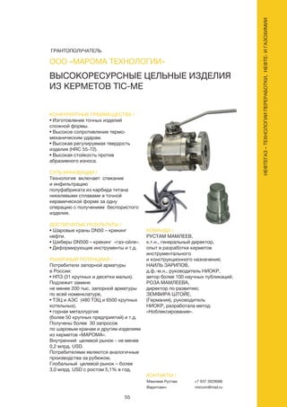 55
ВЫСОКОРЕСУРСНЫЕ ЦЕЛЬНЫЕ ИЗДЕЛИЯ
ИЗ КЕРМЕТОВ TIC-ME
КОНКУРЕНТНЫЕ ПРЕИМУЩЕСТВА /
• Изготовление точных изделий
сложной формы.
• Высокое сопротивление термо-
механическим ударам.
• Высокая регулируемая твердость
изделия (HRC 55-72).
• Высокая стойкость против
абразивного износа.
СУТЬ ИННОВАЦИИ /
Технология включает спекание
и инфильтрацию
полуфабриката из карбида титана
никелевыми сплавами в точной
керамической форме за одну
операцию с получением беспористого
изделия.
ДОСТИГНУТЫЕ РЕЗУЛЬТАТЫ /
• Шаровые краны DN50 – крекинг
нефти.
• Шиберы DN500 – крекинг «газ-ойля».
• Деформирующие инструменты и т.д.
РЫНОЧНЫЙ ПОТЕНЦИАЛ /
Потребители запорной арматуры
в России:
• НПЗ (31 крупных и десятки малых).
Подлежит замене
не менее 200 тыс. запорной арматуры
по всей номенклатуре,
• ТЭЦ и АЭС (480 ТЭЦ и 6500 крупных
котельных),
• горная металлургия
(более 50 крупных предприятий) и т.д.
Получены более 30 запросов
по шаровым кранам и другим изделиям
из керметов «МАРОМА».
Внутренний целевой рынок - не менее
0,2 млрд. USD.
Потребителями являются аналогичные
производства за рубежом.
Глобальный целевой рынок – более
3,0 млрд. USD с ростом 5,1% в год.
КОМАНДА /
РУСТАМ МАМЛЕЕВ,
к.т.н., генеральный директор,
опыт в разработке керметов
инструментального
и конструкционного назначения;
НАИЛЬ ЗАРИПОВ,
д.ф.-м.н., руководитель НИОКР,
автор более 100 научных публикаций;
РОЗА МАМЛЕЕВА,
директор по развитию;
ЗЕМФИРА ШТОЙЕ,
(Германия), руководитель
НИОКР, разработала метод
«Ноблексирование».
ООО «МАРОМА ТЕХНОЛОГИИ»
КОНТАКТЫ /
Мамлеев Рустам
Фаритович
+7 937 3029086
mircom@mail.ru
НЕФТЕГАЗ–ТЕХНОЛОГИИПЕРЕРАБОТКИ,НЕФТЕ-ИГАЗОХИМИИ
ГРАНТОПОЛУЧАТЕЛЬ
 
