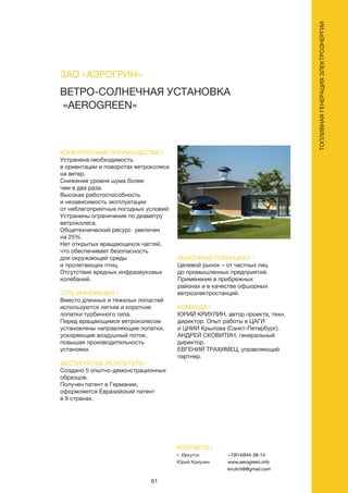 61
ТОПЛИВНАЯГЕНЕРАЦИЯЭЛЕКТРОЭНЕРГИИ
ВЕТРО-СОЛНЕЧНАЯ УСТАНОВКА
«AEROGREEN»
КОНКУРЕНТНЫЕ ПРЕИМУЩЕСТВА /
Устранена необходимость
в ориентации и поворотах ветроколеса
на ветер.
Снижение уровня шума более
чем в два раза.
Высокая работоспособность
и независимость эксплуатации
от неблагоприятных погодных условий:
Устранены ограничения по диаметру
ветроколеса.
Общетехнический ресурс увеличен
на 25%.
Нет открытых вращающихся частей,
что обеспечивает безопасность
для окружающей среды
и пролетающих птиц.
Отсутствие вредных инфразвуковых
колебаний.
СУТЬ ИННОВАЦИИ /
Вместо длинных и тяжелых лопастей
используются легкие и короткие
лопатки турбинного типа.
Перед вращающимся ветроколесом
установлены направляющие лопатки,
ускоряющие воздушный поток,
повышая производительность
установки.
ДОСТИГНУТЫЕ РЕЗУЛЬТАТЫ /
Создано 5 опытно-демонстрационных
образцов.
Получен патент в Германии,
оформляется Евразийский патент
в 9 странах.
РЫНОЧНЫЙ ПОТЕНЦИАЛ /
Целевой рынок – от частных лиц
до промышленных предприятий.
Применение в прибрежных
районах и в качестве офшорных
ветроэлектростанций.
КОМАНДА /
ЮРИЙ КРИУЛИН, автор проекта, техн.
директор. Опыт работы в ЦАГИ
и ЦНИИ Крылова (Санкт-Петербург).
АНДРЕЙ СКОВИТИН, генеральный
директор.
ЕВГЕНИЙ ТРАХИМЕЦ, управляющий
партнер.
ЗАО «АЭРОГРИН»
КОНТАКТЫ /
г. Иркутск
Юрий Криулин
+7(914)944-38-14
www.aerogreen.info
kriulin58@gmail.com
 
