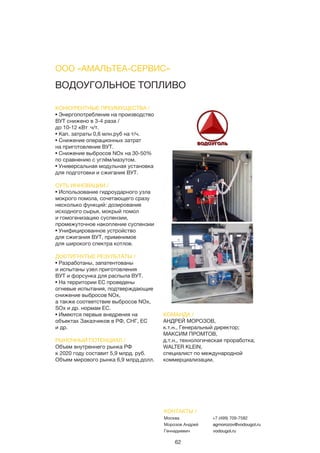 62
ВОДОУГОЛЬНОЕ ТОПЛИВО
КОНКУРЕНТНЫЕ ПРЕИМУЩЕСТВА /
• Энергопотребление на производство
ВУТ снижено в 3-4 раза /
до 10-12 кВт∙ч/т.
• Кап. затраты 0,6 млн.руб на т/ч.
• Снижение операционных затрат
на приготовление ВУТ.
• Снижение выбросов NOx на 30-50%
по сравнению с углём/мазутом.
• Универсальная модульная установка
для подготовки и сжигания ВУТ.
СУТЬ ИННОВАЦИИ /
• Использование гидроударного узла
мокрого помола, сочетающего сразу
несколько функций: дозирование
исходного сырья, мокрый помол
и гомогенизацию суспензии,
промежуточное накопление суспензии
• Унифицированное устройство
для сжигания ВУТ, применимое
для широкого спектра котлов.
ДОСТИГНУТЫЕ РЕЗУЛЬТАТЫ /
• Разработаны, запатентованы
и испытаны узел приготовления
ВУТ и форсунка для распыла ВУТ.
• На территории ЕС проведены
огневые испытания, подтверждающие
снижение выбросов NOx,
а также соответствие выбросов NOx,
SOx и др. нормам ЕС.
• Имеются первые внедрения на
объектах Заказчиков в РФ, СНГ, ЕС
и др.
РЫНОЧНЫЙ ПОТЕНЦИАЛ /
Объем внутреннего рынка РФ
к 2020 году составит 5,9 млрд. руб.
Объем мирового рынка 6,9 млрд.долл.
КОМАНДА /
АНДРЕЙ МОРОЗОВ,
к.т.н., Генеральный директор;
МАКСИМ ПРОМТОВ,
д.т.н., технологическая проработка;
WALTER KLEIN,
специалист по международной
коммерциализации.
ООО «АМАЛЬТЕА-СЕРВИС»
КОНТАКТЫ /
Москва
Морозов Андрей
Геннадиевич
+7 (499) 709-7582
agmorozov@vodougol.ru
vodougol.ru
 