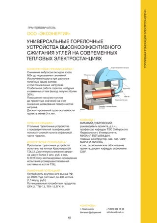 63
ТОПЛИВНАЯГЕНЕРАЦИЯЭЛЕКТРОЭНЕРГИИ
УНИВЕРСАЛЬНЫЕ ГОРЕЛОЧНЫЕ
УСТРОЙСТВА ВЫСОКОЭФФЕКТИВНОГО
СЖИГАНИЯ УГЛЕЙ НА СОВРЕМЕННЫХ
ТЕПЛОВЫХ ЭЛЕКТРОСТАНЦИЯХ
КОНКУРЕНТНЫЕ ПРЕИМУЩЕСТВА /
Снижение выбросов оксидов азота
NОx до нормативных значений.
Исключение мазута при растопке
топочных камер котлов
и при пониженных нагрузках
Стабильная работа горелок на бурых
и каменных углях (выход летучих более
30%).
Повышение нагрузки котлов
до проектных значений за счет
снижения шлакования поверхностей
нагрева.
Дисконтированный срок окупаемости
проекта менее 3-х лет.
СУТЬ ИННОВАЦИИ /
Угольные горелочные устройства
с предварительной газификацией
потока угольной пыли в муфельной
части горелок.
ДОСТИГНУТЫЕ РЕЗУЛЬТАТЫ /
Прототипы горелочных устройств
испытаны на котлах Красноярской
ТЭЦ-2. Достигнуто снижение затрат
на мазут более 3 млн. руб. в год.
К 2016 году запланировано проведение
испытаний усовершенствованной
системы на котле ТЭЦ.
РЫНОЧНЫЙ ПОТЕНЦИАЛ /
Потребность внутреннего рынка РФ
до 2020 года составит до 400 котлов
(1,5 млрд. руб.).
Потенциальные потребители продукта:
ОГК-2, ТГК-13, ТГК-12,ТГК-11.
КОМАНДА /
ВИТАЛИЙ ДУБРОВСКИЙ,
руководитель проекта, д.т.н.,
профессор кафедры ТЭС Сибирского
Федерального Университетв;
МИХАИЛ ПОТЫЛИЦЫН,
главный конструктор, зав. лаб. СФУ;
МАРИНА ЗУБОВА,
к.э.н., экономическое обоснование
проекта, доцент кафедры экономики
СФУ.
ООО «ЭКОЭНЕРГИЯ»
КОНТАКТЫ /
г. Красноярск
Виталий Дуборвский
+7 (923) 332 10 98
vitdubrov@mail.ru
ГРАНТОПОЛУЧАТЕЛЬ
 