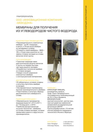 65
ТОПЛИВНАЯГЕНЕРАЦИЯЭЛЕКТРОЭНЕРГИИ
ООО «ИННОВАЦИОННАЯ КОМПАНИЯ
«МЕВОДЭНА»
МЕМБРАНЫ ДЛЯ ПОЛУЧЕНИЯ
ИЗ УГЛЕВОДОРОДОВ ЧИСТОГО ВОДОРОДА
КОНКУРЕНТНЫЕ ПРЕИМУЩЕСТВА /
• Производительность композитных
мембран – до 90 л водорода -
в минуту, в 20 раз выше мембран
из палладиевых сплавов.
• Стоимость новой мембраны – $600 –
700, в 10 раз ниже аналогов за счет
замены сплавов палладия на сплавы
металлов пятой группы.
СУТЬ ИННОВАЦИИ /
• Транспорт водорода через
кристаллические решетки металлов
V группы на порядок быстрее,
чем через решетку палладия.
• Разработана технология мембран
из сплавов ванадия.
• Найден способ соединения
композитных мембран
с конструкционными материалами.
ДОСТИГНУТЫЕ РЕЗУЛЬТАТЫ /
• В лабораторных условиях созданы
и испытаны прототипы мембран
из ванадия.
• Экспериментально подтверждена
высокая производительность мембран.
• Подготовлены и испытаны образцы
двухкомпонентного мембранного
сплава.
РЫНОЧНЫЙ ПОТЕНЦИАЛ /
• Мировой рынок производства
водорода вырастет с 87,5 в 2011 г.
до 118 млрд долл. к 2016 г.
• Наиболее распространенная
на рынке технология – мембраны
на основе сплавов палладия, которые
чрезвычайно дороги и недостаточно
производительны.
КОМАНДА /
АЛЕКСАНДР ЛИВШИЦ,
руководитель проекта,
проф. Санкт-Петербургского
госуниверситета телекоммуникаций
им. М. А. Бонч-Бруевича;
BREDESEN RUNE,
научный консультант, доктор наук,
научный директор норвежской
независимой исследовательской
организации SINTEF.
Группа разработчиков с 10-летним
опытом разработок водородных
технологий в Японии и Франции.
КОНТАКТЫ /
Санкт-Петербург
Александр Лившиц
+7 (812) 587 99 21
Livshits@sut.ru
www.mevodena.ru
ГРАНТОПОЛУЧАТЕЛЬ
 