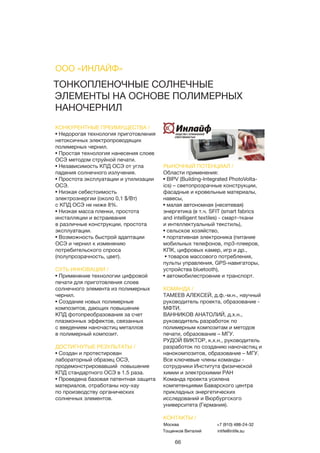 66
ТОНКОПЛЕНОЧНЫЕ СОЛНЕЧНЫЕ
ЭЛЕМЕНТЫ НА ОСНОВЕ ПОЛИМЕРНЫХ
НАНОЧЕРНИЛ
КОНКУРЕНТНЫЕ ПРЕИМУЩЕСТВА /
• Недорогая технология приготовления
нетоксичных электропроводящих
полимерных чернил.
• Простая технология нанесения слоев
ОСЭ методом струйной печати.
• Независимость КПД ОСЭ от угла
падения солнечного излучения.
• Простота эксплуатации и утилизации
ОСЭ.
• Низкая себестоимость
электроэнергии (около 0,1 $/Вт)
с КПД ОСЭ не ниже 8%.
• Низкая масса пленки, простота
инсталляции и встраивания
в различные конструкции, простота
эксплуатации.
• Возможность быстрой адаптации
ОСЭ и чернил к изменению
потребительского спроса
(полупрозрачность, цвет).
СУТЬ ИННОВАЦИИ /
• Применение технологии цифровой
печати для приготовления слоев
солнечного элемента из полимерных
чернил.
• Создание новых полимерные
композитов, дающих повышение
КПД фотопреобразования за счет
плазмонных эффектов, связанных
с введением наночастиц металлов
в полимерный композит.
ДОСТИГНУТЫЕ РЕЗУЛЬТАТЫ /
• Создан и протестирован
лабораторный образец ОСЭ,
продемонстрировавший повышение
КПД стандартного ОСЭ в 1.5 раза.
• Проведена базовая патентная защита
материалов, отработаны ноу-хау
по производству органических
солнечных элементов.
РЫНОЧНЫЙ ПОТЕНЦИАЛ /
Области применения:
• BIPV (Building-Integrated PhotoVolta-
ics) – светопрозрачные конструкции,
фасадные и кровельные материалы,
навесы,
• малая автономная (несетевая)
энергетика (в т.ч. SFIT (smart fabrics
and intelligent textiles) - смарт-ткани
и интеллектуальный текстиль),
• сельское хозяйство,
• портативная электроника (питание
мобильных телефонов, mp3-плееров,
КПК, цифровых камер, игр и др.,
• товаров массового потребления,
пульты управления, GPS-навигаторы,
устройства bluetooth),
• автомобилестроение и транспорт.
КОМАНДА /
ТАМЕЕВ АЛЕКСЕЙ, д.ф.-м.н., научный
руководитель проекта, образование -
МФТИ.
ВАННИКОВ АНАТОЛИЙ, д.х.н.,
руководитель разработок по
полимерным композитам и методов
печати, образование – МГУ.
РУДОЙ ВИКТОР, к.х.н., руководитель
разработок по созданию наночастиц и
нанокомпозитов, образование – МГУ.
Все ключевые члены команды -
сотрудники Института физической
химии и электрохимии РАН
Команда проекта усилена
компетенциями Баварского центра
прикладных энергетических
исследований и Вюрбургского
университета (Германия).
ООО «ИНЛАЙФ»
КОНТАКТЫ /
Москва
Тощенков Виталий
+7 (910) 488-24-32
inlife@inlife.su
 