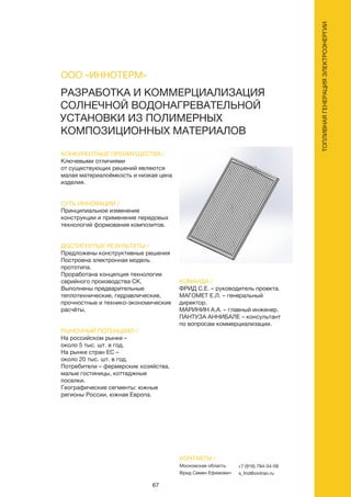67
РАЗРАБОТКА И КОММЕРЦИАЛИЗАЦИЯ
СОЛНЕЧНОЙ ВОДОНАГРЕВАТЕЛЬНОЙ
УСТАНОВКИ ИЗ ПОЛИМЕРНЫХ
КОМПОЗИЦИОННЫХ МАТЕРИАЛОВ
КОНКУРЕНТНЫЕ ПРЕИМУЩЕСТВА /
Ключевыми отличиями
от существующих решений являются
малая материалоёмкость и низкая цена
изделия.
СУТЬ ИННОВАЦИИ /
Принципиальное изменение
конструкции и применение передовых
технологий формования композитов.
ДОСТИГНУТЫЕ РЕЗУЛЬТАТЫ /
Предложены конструктивные решения
Построена электронная модель
прототипа.
Проработана концепция технологии
серийного производства СК.
Выполнены предварительные
теплотехнические, гидравлические,
прочностные и технико-экономические
расчёты.
РЫНОЧНЫЙ ПОТЕНЦИАЛ /
На российском рынке –
около 5 тыс. шт. в год.
На рынке стран ЕС –
около 20 тыс. шт. в год.
Потребители – фермерские хозяйства,
малые гостиницы, коттеджные
поселки.
Географические сегменты: южные
регионы России, южная Европа.
КОМАНДА /
ФРИД С.Е. – руководитель проекта.
МАГОМЕТ Е.Л. – генеральный
директор.
МАРИНИН А.А. – главный инженер.
ПАНТУЗА АННИБАЛЕ – консультант
по вопросам коммерциализации.
ООО «ИННОТЕРМ»
КОНТАКТЫ /
Московская область
Фрид Семен Ефимович
+7 (916) 794-34-58
s_frid@oivtran.ru
ТОПЛИВНАЯГЕНЕРАЦИЯЭЛЕКТРОЭНЕРГИИ
 