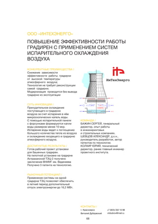68
ПОВЫШЕНИЕ ЭФФЕКТИВНОСТИ РАБОТЫ
ГРАДИРЕН С ПРИМЕНЕНИЕМ СИСТЕМ
ИСПАРИТЕЛЬНОГО ОХЛАЖДЕНИЯ
ВОЗДУХА
КОНКУРЕНТНЫЕ ПРЕИМУЩЕСТВА /
Снижение зависимости
эффективности работы градирни
от высокой температуры
атмосферного воздуха;
Технология не требует реконструкции
самой градирни;
Модернизация проводится без вывода
градирни из эксплуатации
СУТЬ ИННОВАЦИИ /
Принудительное охлаждение
поступающего в градирню
воздуха за счет испарения в нём
микроскопических капель воды.
С помощью испарительной панели
с форсунками формируются капли
воды размером менее 10 мкр.
Испарение воды ведет к поглощению
большого количества тепла из воздуха
и охлаждению входящего в градирню
атмосферного воздуха.
ДОСТИГНУТЫЕ РЕЗУЛЬТАТЫ /
Готов рабочий проект установки
для башенных градирен.
На пилотной установке на градирне
Астраханской ТЭЦ-2 получено
заключение ВНИИГ им. Веденеева
Получено 3 патента на технологию.
РЫНОЧНЫЙ ПОТЕНЦИАЛ /
Применение системы на одной
градирне ТЭЦ позволяет обеспечить
в летний период дополнительный
отпуск электроэнергии до 16,2 МВт.
КОМАНДА /
БАЖИН СЕРГЕЙ, генеральный
директор, опыт работы
в инжиниринговых
и строительных компаниях.
ШЕВЦОВ АЛЕКСАНДР, д.х.н.,
руководитель разработок, автор
патентов по технологии.
КОЛХИР ЮРИЙ, технический
директор, ранее главный инженер
проектного института.
ООО «ИНТЕХЭНЕРГО»
КОНТАКТЫ /
г. Красноярск
Виталий Дуборвский
+7 (923) 332 10 98
vitdubrov@mail.ru
 