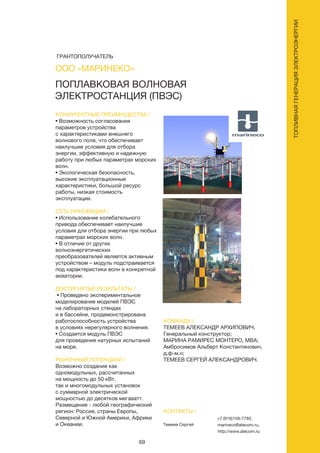 69
ПОПЛАВКОВАЯ ВОЛНОВАЯ
ЭЛЕКТРОСТАНЦИЯ (ПВЭС)
КОНКУРЕНТНЫЕ ПРЕИМУЩЕСТВА /
• Возможность согласования
параметров устройства
с характеристиками внешнего
волнового поля, что обеспечивает
наилучшие условия для отбора
энергии, эффективную и надежную
работу при любых параметрах морских
волн.
• Экологическая безопасность,
высокие эксплуатационные
характеристики, большой ресурс
работы, низкая стоимость
эксплуатации.
СУТЬ ИННОВАЦИИ /
• Использование колебательного
привода обеспечивает наилучшие
условия для отбора энергии при любых
параметрах морских волн.
• В отличие от других
волноэнергетических
преобразователей является активным
устройством – модуль подстраивается
под характеристики волн в конкретной
акватории.
ДОСТИГНУТЫЕ РЕЗУЛЬТАТЫ /
• Проведено экспериментальное
моделирование моделей ПВЭС
на лабораторных стендах
и в бассейне, продемонстрирована
работоспособность устройства
в условиях нерегулярного волнения.
• Создается модуль ПВЭС
для проведения натурных испытаний
на море.
РЫНОЧНЫЙ ПОТЕНЦИАЛ /
Возможно создание как
одномодульных, рассчитанных
на мощность до 50 кВт,
так и многомодульных установок
с суммарной электрической
мощностью до десятков мегаватт.
Размещение - любой географический
регион: Россия, страны Европы,
Северной и Южной Америки, Африки
и Океании.
КОМАНДА /
ТЕМЕЕВ АЛЕКСАНДР АРХИПОВИЧ,
Генеральный конструктор;
МАРИНА РАМИРЕС МОНТЕРО, MBA;
Амбросимов Альберт Константинович,
д.ф-м.н;
ТЕМЕЕВ СЕРГЕЙ АЛЕКСАНДРОВИЧ.
ООО «МАРИНЕКО»
КОНТАКТЫ /
Темеев Сергей
+7 (916)159-7793,
marineco@atecom.ru,
http://www.atecom.ru
ТОПЛИВНАЯГЕНЕРАЦИЯЭЛЕКТРОЭНЕРГИИ
ГРАНТОПОЛУЧАТЕЛЬ
 