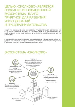 7
Партнеры
Индустриальные партнеры
(крупные международные
и российские компании)
Аккредитованные
венчурные инвесторы
Участники
Ядро экосистемы — стартапы
высокотехнологичные компании
ранних стадий получившие
статус участника проекта
«Сколково»Образовательная
среда
Сколтех, ОтУC, Между-
народные и российские
ВУЗы партнеры
Технопарк
Совокупность лаборатор-
ной и исследовательской
инфраструктуры
Ифраструктура иннограда
«Сколково»
В состав экосистемы входят следующие ключевые элементы: стартапы, центры НИОКР ин-
дустриальных партнеров, венчурные инвесторы, Технопарк, Сколковский институт науки
и технологий (Сколтех) и физическая инфраструктура — город.
Создание инновационной экосистемы предусматривает формирование
и развитие образовательной, исследовательской и предприниматель-
ской среды, а также физической инфраструктуры инновационного центра
«Сколково».
Экосистема «Сколково»
Целью «Сколково» является
создание инновационной
экосистемы, благо-
приятной для развития
исследований
и предпринимательства
открытый университет
«Сколково»
 