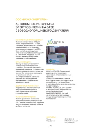 70
АВТОНОМНЫЕ ИСТОЧНИКИ
ЭЛЕКТРОЭНРЕГИИ НА БАЗЕ
СВОБОДНОПОРШНЕВОГО ДВИГАТЕЛЯ
КОНКУРЕНТНЫЕ ПРЕИМУЩЕСТВА /
Высокий электрический КПД для
малых энергоустановок – 15-20%.
Топливная эффективность в режиме
когенерации до 85%. Интервал
регулирования нагрузки – до 90%.
Блок-контейнерная модульная
установка масштабируемой мощности
от 1 до 35 кВт. Ресурс до 100 тыс.
часов с минимальным уровнем
технического обслуживания.
СУТЬ ИННОВАЦИИ /
Основу конструкции составляет
свободнопоршневой двигатель
Стирлинга, состоящий всего из 3-х
подвижных элементов. Особенностью
конструкции является отсутствие пар
трения. Все компоненты размещены
в герметичном объеме
без соприкосновения с внешней
средой и без необходимости
обслуживания в течение всего
жизненного цикла.
ДОСТИГНУТЫЕ РЕЗУЛЬТАТЫ /
Разработана и испытана опытная
энергоустановка мощностью
4 кВт. Проводятся испытания
с потребителями.
РЫНОЧНЫЙ ПОТЕНЦИАЛ /
За счет применение различного
доступного топлива (природный газ,
ПНГ, жидкие углеводороды) снижение
эксплуатационных расходов объекта
до 2 млн. руб. в год.
КОМАНДА /
ИГОРЬ ЦАРЬКОВ, Генеральный
директор, опыт реализации
технических и производственных
проектов.
АЛЕКСЕЙ ДЕМЬЯНОВ, Главный
конструктор, Опыт работы в отрасли
более 20 лет, в т.ч. более 10 лет
в части разработки автономных систем
микрогенерации.
СЕРГЕЙ ЧЕПРАСОВ, опыт участия
в международных энергетических
проектах более 20 лет.
ВАЛЕРИЙ КЛИМОВ, Научный
консультант, опыт организации
международного сотрудничества
более 30 лет.
ООО «НАУКА-ЭНЕРГОТЕХ»
КОНТАКТЫ /
Москва
Игорь Царьков
+7 495 789 45 15
IA.Tsarkov@i-nauka.com
www.i-nauka.com
 