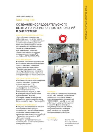 71
СОЗДАНИЕ ИССЛЕДОВАТЕЛЬСКОГО
ЦЕНТРА ТОНКОПЛЕНОЧНЫХ ТЕХНОЛОГИЙ
В ЭНЕРГЕТИКЕ
КОНКУРЕНТНЫЕ ПРЕИМУЩЕСТВА /
• Центр оснащен современным
лабораторным и технологическим,
диагностическим, исследовательским
и аналитическим оборудованием,
позволяющим всесторонне решать
поставленные исследовательские
задачи не только научного,
но и прикладного характера.
• Имеет партнерские отношения
с ведущими институтами ФТИ
им. Иоффе, ЛЭТИ, СПбГУ, ГПУ.
СУТЬ ИННОВАЦИИ /
• Создание технологии производства
высокоэффективных тонкоплёночных
гетероструктурных солнечных
элементов на основе кремния.
• Разработка и применение новых
наноструктурированных материалов
и покрытий в солнечной энергетике
и микроэлектронной промышленности.
ДОСТИГНУТЫЕ РЕЗУЛЬТАТЫ /
• Созданы прототипы полноразмерных
гетероструктурных элементов
с эффективностью 21%.
• Улучшены свойства слоев
и интерфейсов тонких пленок,
увеличив эффективность
микроморфного модуля до 9.8%.
• Проведены натурные испытания
тонкопленочных модулей.
• Получены данные по инсоляции
и выработке электрической энергии
более чем за 1,5 года в 7 регионах РФ.
РЫНОЧНЫЙ ПОТЕНЦИАЛ /
• Получены технологические решения
по созданию нового продукта
производства - высокоэффективные
солнечные элементы на основе
наноразмерных гетероструктур aSi/cSi.
• Расширен перечень услуг ЦКП
«Оптоэлектроника».
• Создание центра сертификации
и аттестации в солнечной энергетике
и микроэлектронике.
КОМАНДА /
ОРЕХОВ Д. Л. - генеральный директор
НТЦ, с 2007 занимает руководящие
должности по профилю проекта
(полупроводниковое производство)
ТЕРУКОВ Е.И. – зам. ГД по научной
работе, д.т.н., ведущий специалист
в областях физики аморфных
полупроводников, тонких пленок,
полупроводниковых приборов.
Опыт руководства научными
исследованиями более 20 лет.
ООО «НТЦ ТПТ»
КОНТАКТЫ /
Санкт-Петербург (812) 240-44-68
Факс: (812) 240-48-33
rdcenter@hevelsolar.com
http://tf-tc.ru/
ТОПЛИВНАЯГЕНЕРАЦИЯЭЛЕКТРОЭНЕРГИИ
ГРАНТОПОЛУЧАТЕЛЬ
 