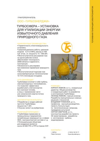 73
ТУРБОСФЕРА – УСТАНОВКА
ДЛЯ УТИЛИЗАЦИИ ЭНЕРГИИ
ИЗБЫТОЧНОГО ДАВЛЕНИЯ
ПРИРОДНОГО ГАЗА
КОНКУРЕНТНЫЕ ПРЕИМУЩЕСТВА /
• Герметичность и блочномодульность
установки;
• Широкий диапазон работы: давление
входное 0,3–5,5 МПа, расход от 500
куб. м/час, эл. мощность 15 – 500 кВт;
• Многоступенчатое расширение газа
на одном рабочем колесе
обеспечивает тихоходность
(3000 об/мин) и надежность
конструкции;
• Возможность регулировки
при изменении параметров природного
газа;
• Многоступенчатый подогрев газа
низкотемпературным теплоносителем
10-15°С (тепловыми отходами).
СУТЬ ИННОВАЦИИ /
ТурбоСфера сочетает в себе турбину,
электрогенератор и теплообменник,
что позволяет эффективно
вырабатывать электроэнергию
без сжигания топлива,
а лишь с применением части
уже затраченной энергии потока
природного газа.
ДОСТИГНУТЫЕ РЕЗУЛЬТАТЫ /
• Разработан и создан рабочий
прототип ТурбоСферы
мощностью 7 кВт;
• Получен патент на изобретение.
РЫНОЧНЫЙ ПОТЕНЦИАЛ /
• ТурбоСфера применима на
промышленных предприятиях
потребляющих природный газ, в сфере
ЖКХ, газотранспортной системе и т.д.
• Потенциальными объектами
для внедрения являются
около 50 000 ГРС и ГРП в странах СНГ.
КОМАНДА /
КИРИЛЛ ЛЕВКОВ, м.т.н., генеральный
директор. Общее руководство
и координация работ по разработке
и изготовлению ТурбоСферы
ЛЕОНИД ЛЕВКОВ, главный инженер.
Разработка принципиальных схемных
решений и технологий.
ВЛАДИМИР РОМАНЮК, д.т.н.,
профессор, научный руководитель
проекта. Консультации
по теплотехническим вопросам,
проведению испытаний
СЕРГЕЙ СВЕРЧКОВ, м.т.н.,
конструктор-разработчик проекта.
3D проектирование, разработка
и изготовление турбины,
моделирование.
ООО «ТУРБОЭНЕРДЖИ»
КОНТАКТЫ /
г. Дубна
Павел Батасов
+7 (916) 132 22 77
Pavel-Boris@mail.ru
ТОПЛИВНАЯГЕНЕРАЦИЯЭЛЕКТРОЭНЕРГИИ
ГРАНТОПОЛУЧАТЕЛЬ
 