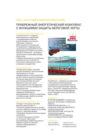 76
ПРИБРЕЖНЫЙ ЭНЕРГЕТИЧЕСКИЙ КОМПЛЕКС
С ФУНКЦИЯМИ ЗАЩИТЫ БЕРЕГОВОЙ ЧЕРТЫ
КОНКУРЕНТНЫЕ ПРЕИМУЩЕСТВА /
• Технология 2 в 1: создание
берегозащитных сооружений
+ преобразование энергии
возобновляемых источников.
• Меньшая стоимость
берегозащитных конструкций
по сравнению с традиционными
защитными сооружениями за счет
демпфирующих свойств ключевого
элемента технологии – волнового
энергетического демпфера (ВлЭД)
Wave Hunter.
• Эффективная работа на различных
спектрах волн (от 2 кВт/пог.м)
Отсутствие ограничений по силе
штормового воздействия.
СУТЬ ИННОВАЦИИ /
• ВлЭД обеспечивает снижение
энергии волнения в заволноломном
пространстве в 4-6 раз,
преобразование в электроэнергию
до 40% энергии морского волнения.
• Опорные защитные конструкции
для установки ВлЭД частично/
абсолютно проточны; могут
использоваться как площадка для
установки солнечных батарей или
ветроагрегатов.
• АСУ в текущем режиме меняет
параметры ВлЭД (массу,
водоизмещение, нагрузку генератора),
что обеспечивает работу на волнах
различного спектра.
ДОСТИГНУТЫЕ РЕЗУЛЬТАТЫ /
• Создан и испытан в опытовом
бассейне макет ВлЭД 1:5.
• Получено разрешение на установку
опытного образца станции из 4-х ВлЭД
в бухте г. Евпатория (Крым).
• Проведена базовая патентная защита
технологии.
• Участие (текущее) в конкурсе
на получение территории
для реализации инфраструктурного
проекта в одной из стран ЕС
в рамках международного
консорциума.
РЫНОЧНЫЙ ПОТЕНЦИАЛ /
Потребители - прибрежные территории
с большим волновым ресурсом,
нуждающиеся в защищенных бухтах
(почти все внутренние моря). Прежде
всего, страны ЕС, приморские регионы
РФ. Идет начальное формирование
рынка. Ожидается рост до USD 535
млрд. к 2035 г.
КОМАНДА /
ЕГУРНОВ ВЛАДИМИР, генеральный
директор, автор идеи и координатор
проекта.
ЕЛИСТРАТОВ ВИКТОР, д.т.н.,
профессор, директор НОЦ СПбГПУ,
научный консультант.
ВАСИЧЕВ ЕВГЕНИЙ, конструктор
электрических машин
АНОСОВ ВИКТОР, руководитель
научно-исследовательских работ.
ООО «НПО ГИДРОЭНЕРГОСПЕЦСТРОЙ»
КОНТАКТЫ /
Санкт-Петербург
Владимир Ергунов
+7 (812) 273 16 82
info@gespecstroy.spb.ru
www.gespecstroy.spb.ru
 