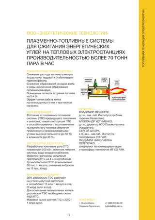 79
ТОПЛИВНАЯГЕНЕРАЦИЯЭЛЕКТРОЭНЕРГИИ
КОНКУРЕНТНЫЕ ПРЕИМУЩЕСТВА /
Снижение расхода топочного мазута
на растопку, подхват и стабилизацию
горения факела.
Снижение образования оксидов азота
и серы, исключение образования
пятиокиси ванадия.
Повышение полноты сгорания топлива
на 2-4 %.
Эффективная работа котла
на низкосортных углях и при низкой
нагрузке.
СУТЬ ИННОВАЦИИ /
В отличие от плазменно-топливной
системы (ПТС) предыдущего поколения
и аналогов, новая конструкция ПТС
и способ плазменного воспламенения
пылеугольного топлива обеспечит
применение с низкокалорийными
углями высокой зольности (до 50 %)
и влажности (до 40 %).
ДОСТИГНУТЫЕ РЕЗУЛЬТАТЫ /
Разработаны ключевые узлы ПТС:
плазмотрон 200 кВт, источник питания,
системы водо-воздухоснабжения.
Имеются протоколы испытаний
прототипа ПТС на 4-х энергоблоках
Гусиноозерской ГРЭС (сэкономлено
30 тыс. т. мазута, снижение выбросов
на 13 тыс. т/год).
РЫНОЧНЫЙ ПОТЕНЦИАЛ /
30% российских ТЭС работают
на угле с мазутной растопкой
и потребляют 15 млн.т. мазута в год
(3 млрд долл. в год).
Для оснащения пылеугольных котлов
российских ТЭС необходимо около
4000 ПТС.
Мировой рынок систем ПТС к 2020 -
1 млрд долл.
КОМАНДА /
ВЛАДИМИР МЕССЕРЛЕ,
д.т.н., зав. лаб. Института проблем
горения (Казахстан);
АЛЕКСАНДР УСТИМЕНКО,
д.т.н., директор НТО Плазмотехника
(Казахстан);
СЕРГЕЙ ШТОРК,
к.ф.-м.н., зав.лаб. Института
теплофизики СО РАН;
ЛЮДМИЛА НИКОЛАЕВНА
ПЕРЕПЕЧКО,
специалист по коммерциализации
и трансферу технологий ИТ СО РАН.
ПЛАЗМЕННО-ТОПЛИВНЫЕ СИСТЕМЫ
ДЛЯ СЖИГАНИЯ ЭНЕРГЕТИЧЕСКИХ
УГЛЕЙ НА ТЕПЛОВЫХ ЭЛЕКТРОСТАНЦИЯХ
ПРОИЗВОДИТЕЛЬНОСТЬЮ БОЛЕЕ 70 ТОНН
ПАРА В ЧАС
КОНТАКТЫ /
г. Новосибирск
Людмила Перепечко
+7 (383) 335 65 46
ludmila@itp.nsc.ru
ООО «ЭНЕРГЕТИЧЕСКИЕ ТЕХНОЛОГИИ»
 