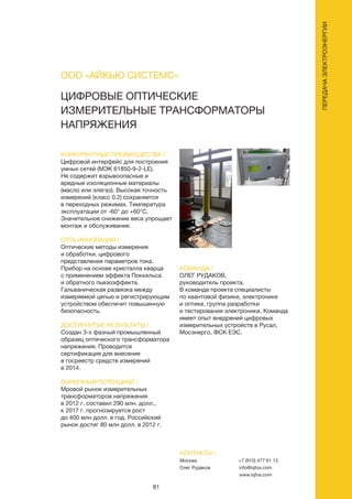 81
ЦИФРОВЫЕ ОПТИЧЕСКИЕ
ИЗМЕРИТЕЛЬНЫЕ ТРАНСФОРМАТОРЫ
НАПРЯЖЕНИЯ
КОНКУРЕНТНЫЕ ПРЕИМУЩЕСТВА /
Цифровой интерфейс для построения
умных сетей (МЭК 61850-9-2-LE).
Не содержит взрывоопасные и
вредные изоляционные материалы
(масло или элегаз). Высокая точность
измерений (класс 0.2) сохраняется
в переходных режимах. Температура
эксплуатации от -60° до +60°С.
Значительное снижение веса упрощает
монтаж и обслуживание.
СУТЬ ИННОВАЦИИ /
Оптические методы измерения
и обработки, цифрового
представления параметров тока.
Прибор на основе кристалла кварца
с применением эффекта Поккельса
и обратного пьезоэффекта.
Гальваническая развязка между
измеряемой цепью и регистрирующим
устройством обеспечит повышенную
безопасность.
ДОСТИГНУТЫЕ РЕЗУЛЬТАТЫ /
Создан 3-х фазный промышленный
образец оптического трансформатора
напряжения. Проводится
сертификация для внесения
в госреестр средств измерений
в 2014.
РЫНОЧНЫЙ ПОТЕНЦИАЛ /
Мровой рынок измерительных
трансформаторов напряжения
в 2012 г. составил 290 млн. долл.,
к 2017 г. прогнозируется рост
до 400 млн долл. в год. Российский
рынок достиг 80 млн долл. в 2012 г.
КОМАНДА /
ОЛЕГ РУДАКОВ,
руководитель проекта.
В команде проекта специалисты
по квантовой физике, электронике
и оптике, группа разработки
и тестирования электроники. Команда
имеет опыт внедрений цифровых
измерительных устройств в Русал,
Мосэнерго, ФСК ЕЭС.
ООО «АЙКЬЮ СИСТЕМС»
КОНТАКТЫ /
Москва
Олег Рудаков
+7 (910) 477 61 13
info@iqfos.com
www.iqfos.com
ПЕРЕДАЧАЭЛЕКТРОЭНЕРГИИ
 