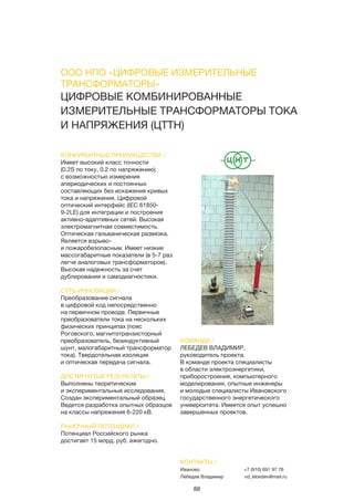 88
ЦИФРОВЫЕ КОМБИНИРОВАННЫЕ
ИЗМЕРИТЕЛЬНЫЕ ТРАНСФОРМАТОРЫ ТОКА
И НАПРЯЖЕНИЯ (ЦТТН)
КОНКУРЕНТНЫЕ ПРЕИМУЩЕСТВА /
Имеет высокий класс точности
(0.2S по току, 0.2 по напряжению)
с возможностью измерения
апериодических и постоянных
составляющих без искажения кривых
тока и напряжения. Цифровой
оптический интерфейс (IEC 61850-
9-2LE) для интеграции и построения
активно-адаптивных сетей. Высокая
электромагнитная совместимость.
Оптическая гальваническая развязка.
Является взрыво-
и пожаробезопасным. Имеет низкие
массогабаритные показатели (в 5-7 раз
легче аналоговых трансформаторов).
Высокая надежность за счет
дублирования и самодиагностики.
СУТЬ ИННОВАЦИИ /
Преобразование сигнала
в цифровой код непосредственно
на первичном проводе. Первичные
преобразователи тока на нескольких
физических принципах (пояс
Роговского, магнитотранзисторный
преобразователь, безиндуктивный
шунт, малогабаритный трансформатор
тока). Твердотельная изоляция
и оптическая передача сигнала.
ДОСТИГНУТЫЕ РЕЗУЛЬТАТЫ /
Выполнены теоретические
и экспериментальные исследования.
Создан экспериментальный образец.
Ведется разработка опытных образцов
на классы напряжения 6-220 кВ.
РЫНОЧНЫЙ ПОТЕНЦИАЛ /
Потенциал Российского рынка
достигает 15 млрд. руб. ежегодно.
КОМАНДА /
ЛЕБЕДЕВ ВЛАДИМИР,
руководитель проекта.
В команде проекта специалисты
в области электроэнергетики,
приборостроения, компьютерного
моделирования, опытные инженеры
и молодые специалисты Ивановского
государственного энергетического
университета. Имеется опыт успешно
завершенных проектов.
КОНТАКТЫ /
Иваново
Лебедев Владимир
+7 (910) 691 97 76
vd_lebedev@mail.ru
ООО НПО «ЦИФРОВЫЕ ИЗМЕРИТЕЛЬНЫЕ
ТРАНСФОРМАТОРЫ»
 