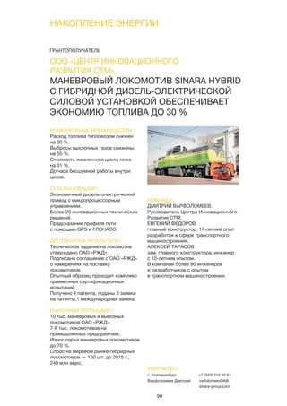 90
НАКОПЛЕНИЕ ЭНЕРГИИ
80
МАНЕВРОВЫЙ ЛОКОМОТИВ SINARA HYBRID
С ГИБРИДНОЙ ДИЗЕЛЬ-ЭЛЕКТРИЧЕСКОЙ
СИЛОВОЙ УСТАНОВКОЙ ОБЕСПЕЧИВАЕТ
ЭКОНОМИЮ ТОПЛИВА ДО 30 %
КОНКУРЕНТНЫЕ ПРЕИМУЩЕСТВА /
Расход топлива тепловозом снижен
на 30 %.
Выбросы выхлопных газов снижены
на 55 %.
Стоимость жизненного цикла ниже
на 31 %.
До часа бесшумной работы внутри
цехов.
СУТЬ ИННОВАЦИИ /
Экономичный дизель-электрический
привод с микропроцессорным
управлением.
Более 20 инновационных технических
решений.
Предсказание профиля пути
с помощью GPS и ГЛОНАСС.
ДОСТИГНУТЫЕ РЕЗУЛЬТАТЫ /
Техническое задание на локомотив
утверждено ОАО «РЖД».
Подписано соглашение с ОАО «РЖД»
о намерениях на поставку
локомотивов.
Опытный образец проходит комплекс
приемочных сертификационных
испытаний.
Получено 4 патента, поданы 3 заявки
на патенты,1 международная заявка.
РЫНОЧНЫЙ ПОТЕНЦИАЛ /
10 тыс. маневровых и вывозных
локомотивов ОАО «РЖД».
7-8 тыс. локомотивов на
промышленных предприятиях.
Износ парка маневровых локомотивов
до 70 %.
Спрос на мировом рынке гибридных
локомотивов — 120 шт. до 2015 г.,
240 млн евро.
КОМАНДА /
ДМИТРИЙ ВАРФОЛОМЕЕВ,
Руководитель Центра Инновационного
Развития СТМ;
ЕВГЕНИЙ ФЕДОРОВ
главный конструктор, 17-летний опыт
разработок в сфере транспортного
машиностроения;
АЛЕКСЕЙ ТАРАСОВ
зам. главного конструктора, инженер
с 10-летним опытом.
В компании более 90 инженеров
и разработчиков с опытом
в транспортном машиностроении.
КОНТАКТЫ /
г. Екатеринбург
Варфоломеев Дмитрий
+7 (343) 310 33 61
varfolomeevDA@
sinara-group.com
ООО «ЦЕНТР ИННОВАЦИОННОГО
РАЗВИТИЯ СТМ»
ГРАНТОПОЛУЧАТЕЛЬ
59
ГРАНТОПОЛУЧАТЕЛЬ
 