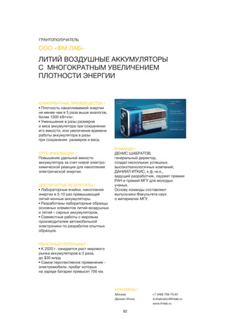 92
КОНКУРЕНТНЫЕ ПРЕИМУЩЕСТВА /
• Плотность накапливаемой энергии
не менее чем в 5 раза выше аналогов,
более 1000 кВтч/кг.
• Уменьшение в разы размеров
и веса аккумулятора при сохранении
его емкости, или увеличение времени
работы аккумулятора в разы
при сохранении размеров и веса.
СУТЬ ИННОВАЦИИ /
Повышение удельной емкости
аккумулятора за счет новой электро-
химической реакции для накопления
электрической энергии.
ДОСТИГНУТЫЕ РЕЗУЛЬТАТЫ /
• Лабораторные ячейки, накопления
энергии в 5-10 раз превышающей
литий-ионные аккумуляторы.
• Разработаны лабораторные образцы
основных элементов литий-воздушных
и литий – серных аккумуляторов.
• Совместные работы с мировым
производителем автомобильной
электроники по разработке опытных
образцов.
РЫНОЧНЫЙ ПОТЕНЦИАЛ /
• К 2020 г. ожидается рост мирового
рынка аккумуляторов в 3 раза,
до $30 млрд
• Самое перспективное применение -
электромобили, пробег которых
на заряде батареи превысит 700 км.
КОМАНДА /
ДЕНИС ШАБРАТОВ,
генеральный директор,
создал нескольких успешных
высокотехнологичных компаний;
ДАНИИЛ ИТКИС, к.ф.-м.н.,
ведущий разработчик, лауреат премии
РАН и премий МГУ для молодых
ученых.
Основу команды составляют
выпускники Факультета наук
о материалах МГУ.
ЛИТИЙ ВОЗДУШНЫЕ АККУМУЛЯТОРЫ
С МНОГОКРАТНЫМ УВЕЛИЧЕНИЕМ
ПЛОТНОСТИ ЭНЕРГИИ
КОНТАКТЫ /
Москва
Даниил Иткис
+7 (499) 709-70-87
d.shabratov@fmlab.ru
www.fmlab.ru
ООО «ФМ ЛАБ»
ГРАНТОПОЛУЧАТЕЛЬ
 