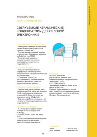 95
КОНКУРЕНТНЫЕ ПРЕИМУЩЕСТВА /
• Уменьшение размеров и повышение
удельной емкости конденсаторов
с низкой стоимостью.
• Плотность накапливаемой энергии
не менее чем в 8 раза выше аналогов,
до 8 Дж/см3 при 1000В.
• Технология встраивается
в существующую технологию
производства керамических
конденсаторов.
СУТЬ ИННОВАЦИИ /
• Повышение емкости за счет
модификации сегнетокерамики
низкозатратным методом не имеющим
аналогов в мире.
• Применение технологии
для современных диэлектрических
материалов позволит повысить
плотности энергии до 8 раз.
ДОСТИГНУТЫЕ РЕЗУЛЬТАТЫ /
• Разработан и протестирован макет
конденсатора СКК емкостью не менее
16 нФ, пробивным напряжением
не менее U=6 В/мкм и плотностью
энергии не менее 0,7 Дж/см3.
• Ведется разработка промышленной
технологии производства сверхъемких
конденсаторов.
РЫНОЧНЫЙ ПОТЕНЦИАЛ /
• Рынок конденсаторов силовой
электроники в 2013 превысил
$1,4 млрд.
• Прогноз роста к 2020 - 3,6 млрд.
долл.
• Промышленная технология обладает
лицензионным потенциалом
в Юго-Восточной Азии и США.
КОМАНДА /
ИГОРЬ ЩЕРБАКОВ,
руководитель проекта, опыт
коммерциализации конденсаторных
технологий с 2005;
СЕРГЕЙ РЯЗАНЦЕВ,
технический директор, более 30 лет
опыта разработок.
Команда проекта имеет успешный
опыт разработки и коммерциализации
конденсаторных технологий в Японии,
Италии и Великобритании.
СВЕРХЪЕМКИЕ КЕРАМИЧЕСКИЕ
КОНДЕНСАТОРЫ ДЛЯ СИЛОВОЙ
ЭЛЕКТРОНИКИ
КОНТАКТЫ /
Москва
Игорь Щербаков
+7 (499) 148 19 00
info@element22.org
ООО «ЭЛЕМЕНТ 22»
НАКОПЛЕНИЕЭНЕРГИИ
ГРАНТОПОЛУЧАТЕЛЬ
 