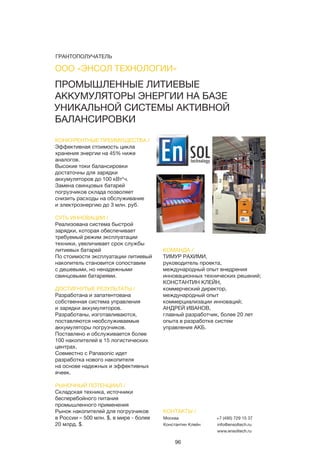 96
ПРОМЫШЛЕННЫЕ ЛИТИЕВЫЕ
АККУМУЛЯТОРЫ ЭНЕРГИИ НА БАЗЕ
УНИКАЛЬНОЙ СИСТЕМЫ АКТИВНОЙ
БАЛАНСИРОВКИ
КОНКУРЕНТНЫЕ ПРЕИМУЩЕСТВА /
Эффективная стоимость цикла
хранения энергии на 45% ниже
аналогов.
Высокие токи балансировки
достаточны для зарядки
аккумуляторов до 100 кВт*ч.
Замена свинцовых батарей
погрузчиков склада позволяет
снизить расходы на обслуживание
и электроэнергию до 3 млн. руб.
СУТЬ ИННОВАЦИИ /
Реализована система быстрой
зарядки, которая обеспечивает
требуемый режим эксплуатации
техники, увеличивает срок службы
литиевых батарей
По стоимости эксплуатации литиевый
накопитель становится сопоставим
с дешевыми, но ненадежными
свинцовыми батареями.
ДОСТИГНУТЫЕ РЕЗУЛЬТАТЫ /
Разработана и запатентована
собственная система управления
и зарядки аккумуляторов.
Разработаны, изготавливаются,
поставляются необслуживаемые
аккумуляторы погрузчиков.
Поставлено и обслуживается более
100 накопителей в 15 логистических
центрах.
Совместно с Panasonic идет
разработка нового накопителя
на основе надежных и эффективных
ячеек.
РЫНОЧНЫЙ ПОТЕНЦИАЛ /
Складская техника, источники
бесперебойного питания
промышленного применения
Рынок накопителей для погрузчиков
в России – 500 млн. $, в мире - более
20 млрд. $.
КОМАНДА /
ТИМУР РАХИМИ,
руководитель проекта,
международный опыт внедрения
инновационных технических решений;
КОНСТАНТИН КЛЕЙН,
коммерческий директор,
международный опыт
коммерциализации инноваций;
АНДРЕЙ ИВАНОВ,
главный разработчик, более 20 лет
опыта в разработке систем
управления АКБ.
ООО «ЭНСОЛ ТЕХНОЛОГИИ»
КОНТАКТЫ /
Москва
Константин Клейн
+7 (495) 729 15 37
info@ensoltech.ru
www.ensoltech.ru
ГРАНТОПОЛУЧАТЕЛЬ
 