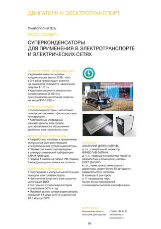 98
СУПЕРКОНДЕНСАТОРЫ
ДЛЯ ПРИМЕНЕНИЯ В ЭЛЕКТРОТРАНСПОРТЕ
И ЭЛЕКТРИЧЕСКИХ СЕТЯХ
КОНКУРЕНТНЫЕ ПРЕИМУЩЕСТВА /
• Удельная емкость силовых
конденсаторов (выше 25 Вт∙ч/кг)
в 3-4 раза превосходит аналоги
на рынке при стоимости накопления
энергии $ 1/Вт·ч.
• Удельная мощность импульсных
конденсаторов (5 кВт/кг)
при стоимости накопления энергии
не выше $10-15/Вт·ч.
СУТЬ ИННОВАЦИИ /
• Суперконденсаторы с кислотным
электролитом, имеют фильтпрессную
конструкцию.
• Композитные углеродные
наноматериалы электродов
для эффективного образования
двойного электрического слоя.
ДОСТИГНУТЫЕ РЕЗУЛЬТАТЫ /
• Разработаны и готовы к применению
импульсные (для рекуперации)
и энергетические суперконденсаторы.
• Параметры ячеек подтверждены
в электро-химической лаборатории
CNAM (Франция).
• Подана 1 заявка на патент РФ, подано
7 международных заявок на патенты.
РЫНОЧНЫЙ ПОТЕНЦИАЛ /
• Рекуперация и импульсные источники
тока для электротранспорта.
• Накопители энергии в электросетях,
интеграция ВИЭ.
• Рост рынка суперконденсаторов
в энергетике 30% в год.
• Мировой рынок суперконденсаторов
превысил $1 млрд в 2014 и достигнет
$3,5 млрд к 2020
КОМАНДА /
АНАТОЛИЙ ДОЛГОЛАПТЕВ,
д.т.н., генеральный директор;
ВЯЧЕСЛАВ ФИЛИН,
д. т. н., главный конструктор проекта,
разработчик космических систем;
ОЛЕГ ДАШКО,
к.т.н., заместитель генерального
директора, имеет более 50 авторских
свидетельств и патентов.
В команде 6 докторов
и 11 кандидатов наук,
более 40 исследователей
и инженеров высокой квалификации.
ООО «ТЭЭМП»
КОНТАКТЫ /
Московская область
Анатолий Долголаптев
+7 (495) 786 41 63
info@teemp.ru
www.teemp.ru
ДВИГАТЕЛИ И ЭЛЕКТРОТРАНСПОРТ
ГРАНТОПОЛУЧАТЕЛЬ
 