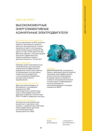 99
ДВИГАТЕЛИИЭЛЕКТРОТРАНСПОРТ
ВЫСОКОМОМЕНТНЫЕ
ЭНЕРГОЭФФЕКТИВНЫЕ
АСИНХРОННЫЕ ЭЛЕКТРОДВИГАТЕЛИ
КОНКУРЕНТНЫЕ ПРЕИМУЩЕСТВА /
За счет увеличенных на 30% пускового
момента и минимального момента,
двигатель меньшей мощности может
применяться вместо используемых
сейчас более мощных моторов (4 кВт
вместо 5,5 кВт; 22 кВт вместо 30 кВт)
Двигатель работает с большей средней
нагрузкой и эффективностью
Энергопотребление типового
двигателя снижено от 15% до 30%.
СУТЬ ИННОВАЦИИ /
Проведен анализ электромагнитных
полей двигателя, для повышения
энергетической эффективности
разработаны новые схемы обмоток,
оптимизированы конструктивных
элементов электродвигателя
с использованием современных
методов компьютерного
моделирования.
ДОСТИГНУТЫЕ РЕЗУЛЬТАТЫ /
Двигатели протестированы на
автомобилях и троллейбусах,
предприятиях ЖКХ
Электродвигатели соответствуют
классу энергоэффективности IE2
(действует в Европе) и соответствует
ГОСТ Р 51689 по габаритам и монтажу.
РЫНОЧНЫЙ ПОТЕНЦИАЛ /
Асинхронные электродвигатели
мощностью от единиц до сотен
киловатт с совмещенными обмотками
Энергоэффективные двигатели
для электротранспорта,
промышленности и ЖКХ.
КОМАНДА /
ДМИТРИЙ ДУЮНОВ, руководитель
проекта, реализовал десятки проектов
повышения энергоэффективности
технологического оборудования.
В команде проекта специалисты
в области электромашиностроения
и компьютерного моделирования,
опытные инженеры по
электрооборудованию и молодые
специалисты МИЭТ
ООО «АС И ПП»
КОНТАКТЫ /
Москва
Дмитрий Дуюнов
+7 (495) 228 68 72
dyunovda@rambler.ru
www.as-pp.ru
 