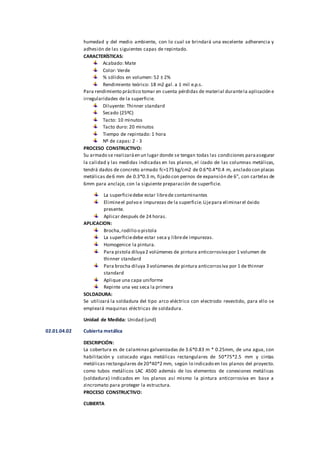 humedad y del medio ambiente, con lo cual se brindará una excelente adherencia y
adhesión de las siguientes capas de repintado.
CARACTERÍSTICAS:
Acabado: Mate
Color: Verde
% sólidos en volumen: 52 ± 2%
Rendimiento teórico: 18 m2 gal. a 1 mil e.p.s.
Para rendimiento práctico tomar en cuenta pérdidas de material durantela aplicación e
irregularidades de la superficie.
Diluyente: Thinner standard
Secado (25ºC)
Tacto: 10 minutos
Tacto duro: 20 minutos
Tiempo de repintado: 1 hora
Nº de capas: 2 - 3
PROCESO CONSTRUCTIVO:
Su armado se realizaráen un lugar donde se tengan todas las condiciones paraasegurar
la calidad y las medidas indicadas en los planos, el izado de las columnas metálicas,
tendrá dados de concreto armado fc=175 kg/cm2 de 0.6*0.4*0.4 m, anclado con placas
metálicas de6 mm de 0.3*0.3 m, fijado con pernos de expansión de 6”, con cartelas de
6mm para anclaje, con la siguiente preparación de superficie.
La superficiedebe estar librede contaminantes
Elimineel polvo e impurezas de la superficie.Lijepara eliminarel óxido
presente.
Aplicar después de 24 horas.
APLICACION:
Brocha,rodillo o pistola
La superficiedebe estar seca y librede impurezas.
Homogenice la pintura.
Para pistola diluya2 volúmenes de pintura anticorrosiva por 1 volumen de
thinner standard
Para brocha diluya 3 volúmenes de pintura anticorrosiva por 1 de thinner
standard
Aplique una capa uniforme
Repinte una vez seca la primera
SOLDADURA:
Se utilizará la soldadura del tipo arco eléctrico con electrodo revestido, para ello se
empleará maquinas eléctricas de soldadura.
Unidad de Medida: Unidad (und)
02.01.04.02 Cubierta metálica
DESCRIPCIÓN:
La cobertura es de calaminas galvanizadas de 3.6*0.83 m * 0.25mm, de una agua, con
habilitación y colocado vigas metálicas rectangulares de 50*75*2.5 mm y cintas
metálicas rectangulares de20*40*2 mm, según lo indicado en los planos del proyecto.
como tubos metálicos LAC A500 además de los elementos de conexiones metálicas
(soldadura) indicados en los planos así mismo la pintura anticorrosiva en base a
zincromato para proteger la estructura.
PROCESO CONSTRUCTIVO:
CUBIERTA
 