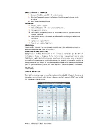 PREPARACIÓN DE LA SUPERFICIE:
La superficiedebe estar librede contaminantes
Elimineel polvo e impurezas de la superficie.Lijepara eliminarel óxido
presente.
Aplicar después de 24 horas.
APLICACION:
Brocha,rodillo o pistola
La superficiedebe estar seca y librede impurezas.
Homogenice la pintura.
Para pistola diluya 1 volúmenes de pintura anticorosiva por 1 volumen de
thinner standard
Para brocha diluya 3 volúmenes de pintura anticorrosiva por 1 de thinner
standard
Aplique una capa uniforme
Repinte una vez seca la primera
SOLDADURA:
Se utilizarála soldaduradel tipo arco eléctrico con electrodo revestido, para ello se
empleará maquinas eléctricas desoldadura
CORREA METALICAS 20*40*2 MM
Comprende la partida, habilitación de las correas se realizará a pie de obra en
instalaciones donde se disponga de las herramientas y equipos para su correcta
habilitación según las indicaciones de los planos del proyecto, luego estas serán
colocadasy/o aseguradasen su ubicación respectiva teniendo en cuenta las medidas de
seguridad respectiva.Dentro de esta partida se considerarán los elementos necesarios
para la ejecución de esta partida, así como la pintura anticorrosiva base zincromato.
MATERIALES
Tubo LAC ASTM A500:
Será fabricado con acero al carbono laminado en caliente(LAC), utilizando el sistema de
soldadura por resistencia eléctrica por inducción de alta frecuencia (ERW), que tendrá
las siguientes características:
Pintura Anticorrosiva base zincromato:
 