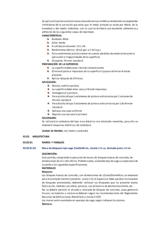 Se aplicarálapinturaanticorrosivaa basederesinassintéticaselaborado con pigmentos
inhibidores de la corrosión que evita que el metal pintado se oxide por efecto de la
humedad y del medio ambiente, con lo cual se brindará una excelente adherencia y
adhesión de las siguientes capas de repintado.
CARACTERÍSTICAS:
Acabado: Mate
Color:Verde
% sólidosen volumen: 52 ± 2%
Rendimiento teórico: 18 m2 gal.a 1 mil e.p.s.
Para rendimiento práctico tomar en cuenta pérdidas dematerial durante la
aplicación eirregularidades dela superficie.
Diluyente: Thinner standard
PREPARACIÓN DE LA SUPERFICIE:
La superficiedebe estar librede contaminantes
Elimineel polvo e impurezas de la superficie.Lijepara eliminarel óxido
presente.
Aplicar después de 24 horas.
APLICACION:
Brocha,rodillo o pistola
La superficiedebe estar seca y librede impurezas.
Homogenice la pintura.
Para pistola diluya 1 volúmenes de pintura anticorosiva por 1 volumen de
thinner standard
Para brocha diluya 3 volúmenes de pintura anticorrosiva por 1 de thinner
standard
Aplique una capa uniforme
Repinte una vez seca la primera
SOLDADURA:
Se utilizará la soldadura del tipo arco eléctrico con electrodo revestido, para ello se
empleará maquinas eléctricas de soldadura
Unidad de Medida: m2 (metro cuadrado)
02.02. ARQUITECTURA
02.02.01 MUROS Y TABIQUES
02.02.01.01 Muro de bloqueta tipo soga 12x20x40 cm, mezcla 1:5 c:a, dentado junta 1.5 cm
DESCRIPCIÓN:
Esta partida,comprende la ejecución de muros de bloques huecos de concreto, de
dimensiones de 12 x 20 x 40 cm. Prefabricados,asentado tipo de soga y seejecutará de
acuerdo a las siguientes especificaciones.
MATERIALES
Bloqueta:
Los bloques huecos de concreto, con dimensiones de 12cmx20cmx40cm, se empleará
para el asentado mortero (cemento: arena 1:5),el Supervisor debe aprobar lasmuestras
de bloqueta presentadas, debiendo rechazar las bloquetas que no presente buena
fabricación, medidas variables, porosos, con presencia de desmoronamiento, etc.
No se deberá permitir el picado y colocado de bloques de concreto, pues generaría
fisuras, las tuberías a colocarse deberán seguir las recomendaciones del Reglamento
Nacional de Edificaciones Albañilería y norma E-070.
Los muros serán asentados en aparejos de soga,según indiquen los planos.
Mortero:
 
