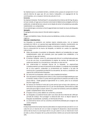 Se empleará para su asentado mortero, cemento-arena gruesa en proporción 1:5 con
adición máxima de agua que dé una mezcla trabajable y sin segregación de los
constituyentes, con un espesor mínimo de junta de 1.5 cm.
Cemento:
Se empleará Cemento Portland tipo IP, con presentación en bolsas de 42.5 kg. De peso,
en buen estado; el lugar para almacenar estematerial deberá estar protegido, de forma
preferente aislado del terreno natural con el objeto de evitar la humedad que perjudica
notablemente sus componentes.
El vaciado devigas y columnas sehará luego dehaber encimado los muros de bloquetas
Agregado:
El agregado será arena natural,librede materia orgánica.
Agua:
El agua será bebible,limpia,libredesustancias deletéreas,ácidos,álcalisy materia
orgánica
PROCESO CONSTRUCTIVO:
Las bloquetas se asentarán con mortero mezcla cemento-arena, con un espesor
promedio de 1.00 cm. en aparejo tipo soga debidamente trabados, manteniendo una
verticalidad exacta, y debidamente alineada, y nivelada en cada hilada asentada.
Para la colocación de los muros de bloqueta, se tendrán en cuenta las siguientes
indicaciones:
Antes de proceder al asentado, las bloquetas, deberán ser humedecidos con agua
inmediatamente antes del asentado, para que queden bien embebidos y no
absorban el agua del mortero.
El mortero Cemento: arena 1:5, será preparado sólo en la cantidad adecuada para
el uso de una hora, no permitiéndose el empleo de mortero de mezclado. Los
materiales tendrán las características indicadas en esta sección.
Con anterioridad al asentado masivo de la bloqueta, se emplantillará
cuidadosamentela primera hilada deforma de obtener la completa horizontalidad
de su cara superior, comprobar su alineamiento con respecto a los ejes de
construcción, la perpendicularidad de los encuentros de muros y establecer una
separación uniforme entre bloquetas.
Se colocarán las bloquetas sobre una capa completa de mortero.
Una vez puesto la bloqueta plano sobresu sitio,sepresionará ligeramentepara que
el mortero tienda a llenar la junta vertical y garantice el contacto con toda la cara
plana inferior . Puede golpearse ligeramente en su centro, pero no se colocará
encima ningún peso.
Se llenará con mortero el resto de la junta vertical que no haya sido cubierta y se
distribuirá una capademortero C:A 1:5, por otra de bloqueta, alternando las juntas
verticales para lograr un buen amarre, las juntas horizontales y verticales deberán
quedar completamente llenas de mortero.
El espesor de las juntas deberá ser uniforme y constante.
Las bloquetas se asentarán hasta cubrir una altura de muro máximo de 1.20m por
jornada de trabajo. Para proseguir la elevación del muro se dejará reposar la
bloqueta recientemente asentado, un mínimo de 12 horas.
La unión de los muros con las columnas será de forma dentada para asegurar una
unión compacta
Tolerancias:
El desalineamiento horizontal máximo admisibleen el emplantillado será de 0.5 cm. en
cada 3m con un máximo de 1cm. en toda la longitud. El desplome o desalineamiento
vertical de los muros no será mayor de 0.5 cm, por cada 3 m con un máximo de 1.5cm
en toda su altura.El espesor de las juntas demortero tendrá una variación máxima del
10%.
 